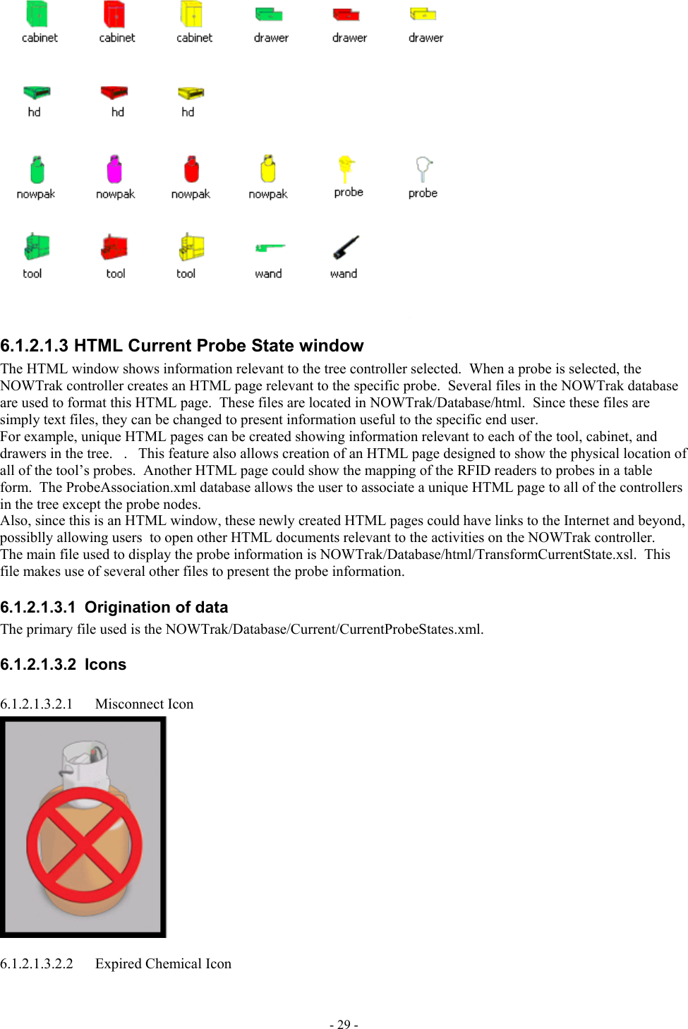   6.1.2.1.3 HTML Current Probe State window The HTML window shows information relevant to the tree controller selected.  When a probe is selected, the NOWTrak controller creates an HTML page relevant to the specific probe.  Several files in the NOWTrak database are used to format this HTML page.  These files are located in NOWTrak/Database/html.  Since these files are simply text files, they can be changed to present information useful to the specific end user.  For example, unique HTML pages can be created showing information relevant to each of the tool, cabinet, and drawers in the tree.   .   This feature also allows creation of an HTML page designed to show the physical location of all of the tool’s probes.  Another HTML page could show the mapping of the RFID readers to probes in a table form.  The ProbeAssociation.xml database allows the user to associate a unique HTML page to all of the controllers in the tree except the probe nodes. Also, since this is an HTML window, these newly created HTML pages could have links to the Internet and beyond, possiblly allowing users  to open other HTML documents relevant to the activities on the NOWTrak controller. The main file used to display the probe information is NOWTrak/Database/html/TransformCurrentState.xsl.  This file makes use of several other files to present the probe information.  6.1.2.1.3.1  Origination of data The primary file used is the NOWTrak/Database/Current/CurrentProbeStates.xml. 6.1.2.1.3.2 Icons 6.1.2.1.3.2.1 Misconnect Icon  6.1.2.1.3.2.2  Expired Chemical Icon - 29 - 