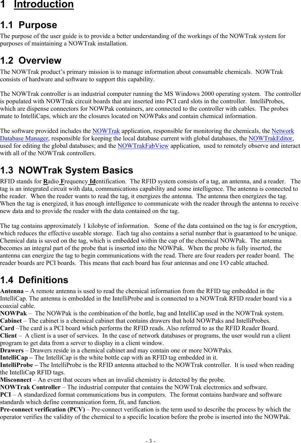  1 Introduction 1.1 Purpose The purpose of the user guide is to provide a better understanding of the workings of the NOWTrak system for purposes of maintaining a NOWTrak installation. 1.2 Overview The NOWTrak product’s primary mission is to manage information about consumable chemicals.  NOWTrak consists of hardware and software to support this capability.    The NOWTrak controller is an industrial computer running the MS Windows 2000 operating system.  The controller is populated with NOWTrak circuit boards that are inserted into PCI card slots in the controller.  IntelliProbes, which are dispense connectors for NOWPak containers, are connected to the controller with cables.  The probes mate to IntelliCaps, which are the closures located on NOWPaks and contain chemical information.  The software provided includes the NOWTrak application, responsible for monitoring the chemicals, the Network Database Manager, responsible for keeping the local database current with global databases, the NOWTrakEditor, used for editing the global databases; and the NOWTrakFabView application,  used to remotely observe and interact with all of the NOWTrak controllers.   1.3  NOWTrak System Basics RFID stands for Radio Frequency Identification.  The RFID system consists of a tag, an antenna, and a reader.   The tag is an integrated circuit with data, communications capability and some intelligence. The antenna is connected to the reader.  When the reader wants to read the tag, it energizes the antenna.  The antenna then energizes the tag.  When the tag is energized, it has enough intelligence to communicate with the reader through the antenna to receive new data and to provide the reader with the data contained on the tag.    The tag contains approximately 1 kilobyte of information.   Some of the data contained on the tag is for encryption, which reduces the effective useable storage.  Each tag also contains a serial number that is guaranteed to be unique.  Chemical data is saved on the tag, which is embedded within the cap of the chemical NOWPak.  The antenna becomes an integral part of the probe that is inserted into the NOWPak.  When the probe is fully inserted, the antenna can energize the tag to begin communications with the read. There are four readers per reader board.  The reader boards are PCI boards.  This means that each board has four antennas and one I/O cable attached. 1.4 Definitions Antenna – A remote antenna is used to read the chemical information from the RFID tag embedded in the IntelliCap. The antenna is embedded in the IntelliProbe and is connected to a NOWTrak RFID reader board via a coaxial cable. NOWPak –  The NOWPak is the combination of the bottle, bag and IntelliCap used in the NOWTrak system. Cabinet – The cabinet is a chemical cabinet that contains drawers that hold NOWPaks and IntelliProbes. Card –The card is a PCI board which performs the RFID reads. Also referred to as the RFID Reader Board. Client –  A client is a user of services.  In the case of network databases or programs, the user would run a client program to get data from a server to display in a client window. Drawers – Drawers reside in a chemical cabinet and may contain one or more NOWPaks. IntelliCap – The IntelliCap is the white bottle cap with an RFID tag embedded in it. IntelliProbe – The IntelliProbe is the RFID antenna attached to the NOWTrak controller.  It is used when reading the IntelliCap RFID tags. Misconnect – An event that occurs when an invalid chemistry is detected by the probe. NOWTrak Controller – The industrial computer that contains the NOWTrak electronics and software. PCI – A standardized format communications bus in computers.  The format contains hardware and software standards which define communication form, fit, and function. Pre-connect verification (PCV) – Pre-connect verification is the term used to describe the process by which the operator verifies the validity of the chemical to a specific location before the probe is inserted into the NOWPak. - 3 - 