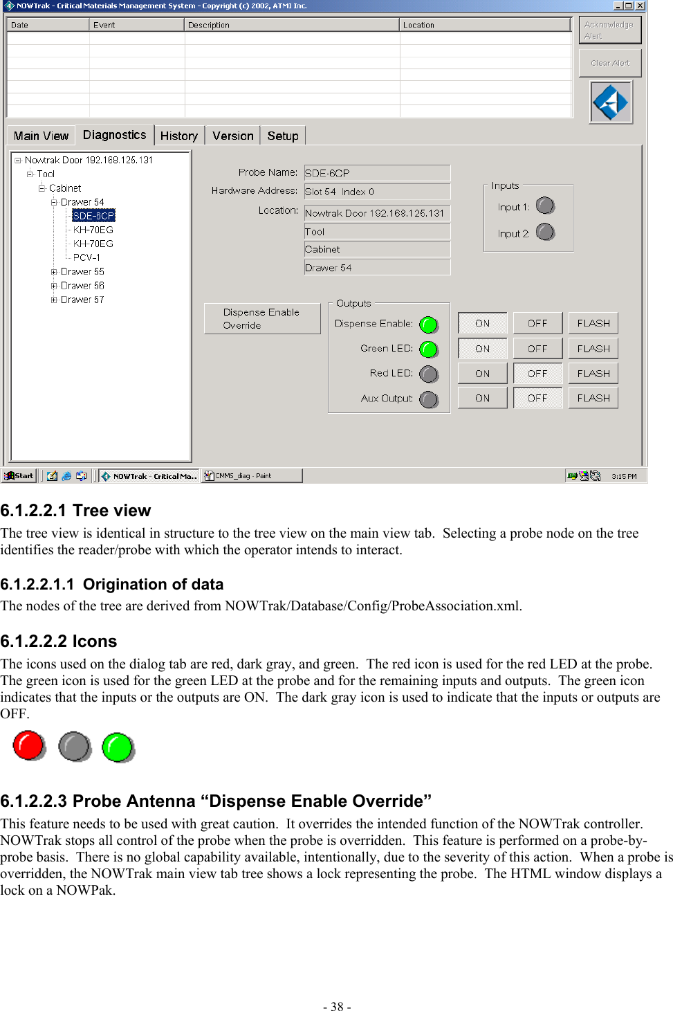   6.1.2.2.1 Tree view The tree view is identical in structure to the tree view on the main view tab.  Selecting a probe node on the tree identifies the reader/probe with which the operator intends to interact. 6.1.2.2.1.1  Origination of data The nodes of the tree are derived from NOWTrak/Database/Config/ProbeAssociation.xml. 6.1.2.2.2 Icons The icons used on the dialog tab are red, dark gray, and green.  The red icon is used for the red LED at the probe.  The green icon is used for the green LED at the probe and for the remaining inputs and outputs.  The green icon indicates that the inputs or the outputs are ON.  The dark gray icon is used to indicate that the inputs or outputs are OFF.  6.1.2.2.3 Probe Antenna “Dispense Enable Override” This feature needs to be used with great caution.  It overrides the intended function of the NOWTrak controller.  NOWTrak stops all control of the probe when the probe is overridden.  This feature is performed on a probe-by-probe basis.  There is no global capability available, intentionally, due to the severity of this action.  When a probe is overridden, the NOWTrak main view tab tree shows a lock representing the probe.  The HTML window displays a lock on a NOWPak. - 38 - 