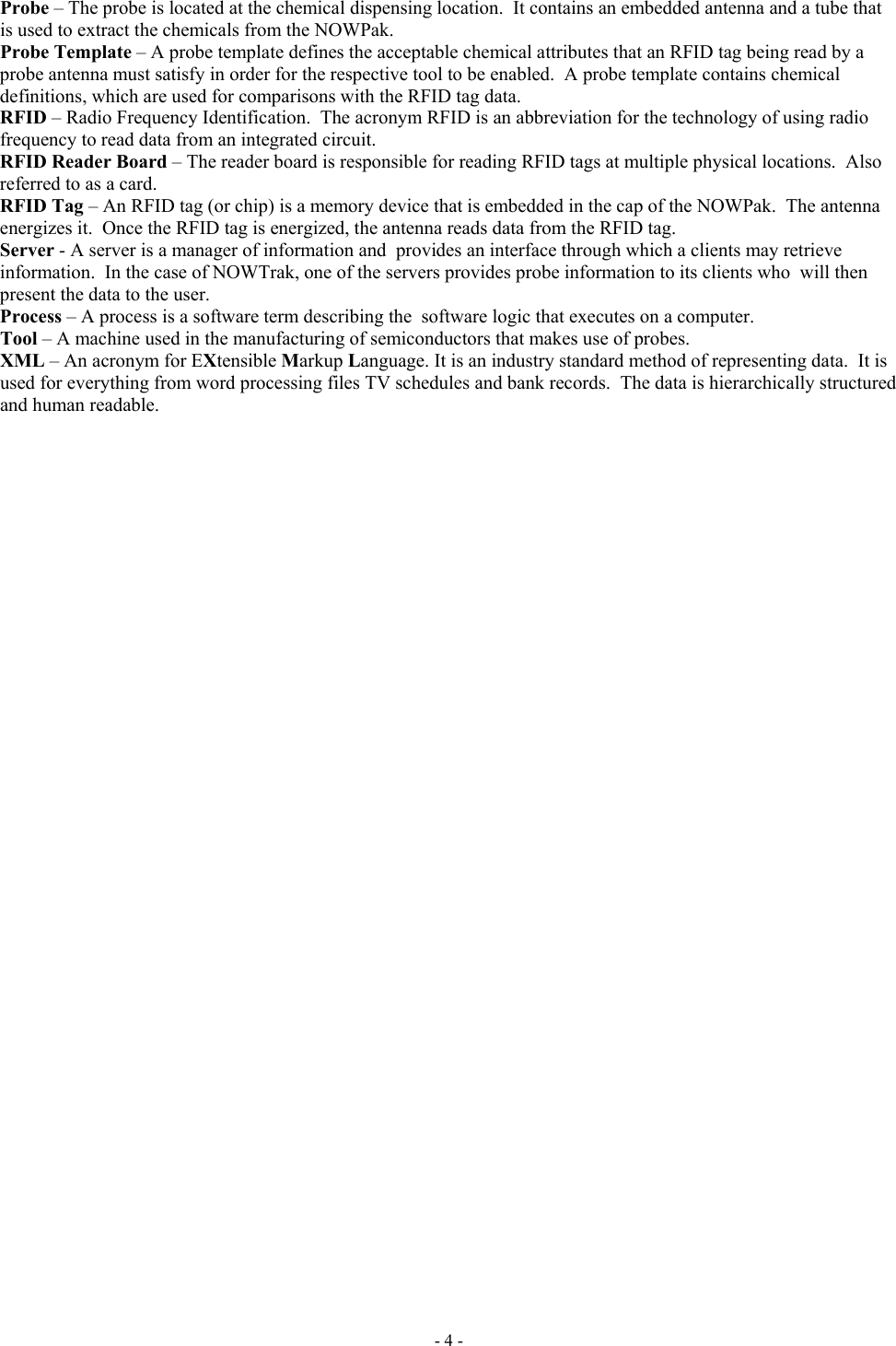  Probe – The probe is located at the chemical dispensing location.  It contains an embedded antenna and a tube that is used to extract the chemicals from the NOWPak. Probe Template – A probe template defines the acceptable chemical attributes that an RFID tag being read by a probe antenna must satisfy in order for the respective tool to be enabled.  A probe template contains chemical definitions, which are used for comparisons with the RFID tag data.   RFID – Radio Frequency Identification.  The acronym RFID is an abbreviation for the technology of using radio frequency to read data from an integrated circuit. RFID Reader Board – The reader board is responsible for reading RFID tags at multiple physical locations.  Also referred to as a card. RFID Tag – An RFID tag (or chip) is a memory device that is embedded in the cap of the NOWPak.  The antenna energizes it.  Once the RFID tag is energized, the antenna reads data from the RFID tag. Server - A server is a manager of information and  provides an interface through which a clients may retrieve information.  In the case of NOWTrak, one of the servers provides probe information to its clients who  will then present the data to the user. Process – A process is a software term describing the  software logic that executes on a computer. Tool – A machine used in the manufacturing of semiconductors that makes use of probes. XML – An acronym for EXtensible Markup Language. It is an industry standard method of representing data.  It is used for everything from word processing files TV schedules and bank records.  The data is hierarchically structured and human readable.  - 4 - 