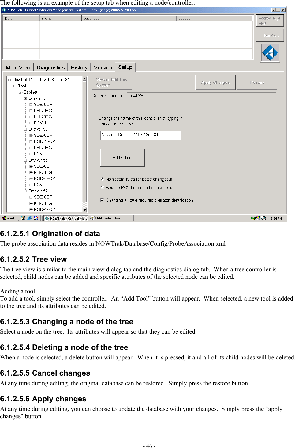  The following is an example of the setup tab when editing a node/controller.  6.1.2.5.1 Origination of data The probe association data resides in NOWTrak/Database/Config/ProbeAssociation.xml 6.1.2.5.2 Tree view The tree view is similar to the main view dialog tab and the diagnostics dialog tab.  When a tree controller is selected, child nodes can be added and specific attributes of the selected node can be edited.    Adding a tool. To add a tool, simply select the controller.  An “Add Tool” button will appear.  When selected, a new tool is added to the tree and its attributes can be edited. 6.1.2.5.3 Changing a node of the tree Select a node on the tree.  Its attributes will appear so that they can be edited. 6.1.2.5.4 Deleting a node of the tree When a node is selected, a delete button will appear.  When it is pressed, it and all of its child nodes will be deleted. 6.1.2.5.5 Cancel changes At any time during editing, the original database can be restored.  Simply press the restore button. 6.1.2.5.6 Apply changes At any time during editing, you can choose to update the database with your changes.  Simply press the “apply changes” button. - 46 - 