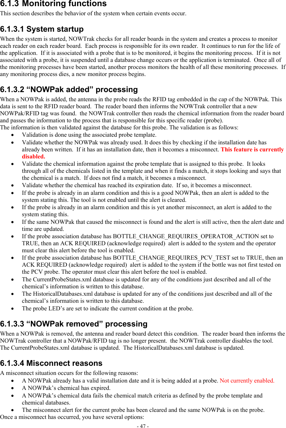  6.1.3 Monitoring functions  This section describes the behavior of the system when certain events occur. 6.1.3.1 System startup When the system is started, NOWTrak checks for all reader boards in the system and creates a process to monitor each reader on each reader board.  Each process is responsible for its own reader.  It continues to run for the life of the application.  If it is associated with a probe that is to be monitored, it begins the monitoring process.  If it is not associated with a probe, it is suspended until a database change occurs or the application is terminated.  Once all of the monitoring processes have been started, another process monitors the health of all these monitoring processes.  If any monitoring process dies, a new monitor process begins. 6.1.3.2 “NOWPak added” processing When a NOWPak is added, the antenna in the probe reads the RFID tag embedded in the cap of the NOWPak. This data is sent to the RFID reader board.  The reader board then informs the NOWTrak controller that a new NOWPak/RFID tag was found.  the NOWTrak controller then reads the chemical information from the reader board and passes the information to the process that is responsible for this specific reader (probe).   The information is then validated against the database for this probe. The validation is as follows: •  Validation is done using the associated probe template. •  Validate whether the NOWPak was already used. It does this by checking if the installation date has already been written.  If it has an installation date, then it becomes a misconnect. This feature is currently disabled. •  Validate the chemical information against the probe template that is assigned to this probe.  It looks through all of the chemicals listed in the template and when it finds a match, it stops looking and says that the chemical is a match.  If does not find a match, it becomes a misconnect. •  Validate whether the chemical has reached its expiration date.  If so, it becomes a misconnect. •  If the probe is already in an alarm condition and this is a good NOWPak, then an alert is added to the system stating this. The tool is not enabled until the alert is cleared. •  If the probe is already in an alarm condition and this is yet another misconnect, an alert is added to the system stating this. •  If the same NOWPak that caused the misconnect is found and the alert is still active, then the alert date and time are updated. •  If the probe association database has BOTTLE_CHANGE_REQUIRES_OPERATOR_ACTION set to TRUE, then an ACK REQUIRED (acknowledge required)  alert is added to the system and the operator must clear this alert before the tool is enabled. •  If the probe association database has BOTTLE_CHANGE_REQUIRES_PCV_TEST set to TRUE, then an ACK REQUIRED (acknowledge required)  alert is added to the system if the bottle was not first tested on the PCV probe. The operator must clear this alert before the tool is enabled. •  The CurrentProbeStates.xml database is updated for any of the conditions just described and all of the chemical’s information is written to this database. •  The HistoricalDatabases.xml database is updated for any of the conditions just described and all of the chemical’s information is written to this database. •  The probe LED’s are set to indicate the current condition at the probe. 6.1.3.3 “NOWPak removed” processing When a NOWPak is removed, the antenna and reader board detect this condition.  The reader board then informs the NOWTrak controller that a NOWPak/RFID tag is no longer present.  the NOWTrak controller disables the tool.  The CurrentProbeStates.xml database is updated.  The HistoricalDatabases.xml database is updated. 6.1.3.4 Misconnect reasons A misconnect situation occurs for the following reasons: •  A NOWPak already has a valid installation date and it is being added at a probe. Not currently enabled. •  A NOWPak’s chemical has expired. •  A NOWPak’s chemical data fails the chemical match criteria as defined by the probe template and chemical databases. •  The misconnect alert for the current probe has been cleared and the same NOWPak is on the probe. Once a misconnect has occurred, you have several options: - 47 - 