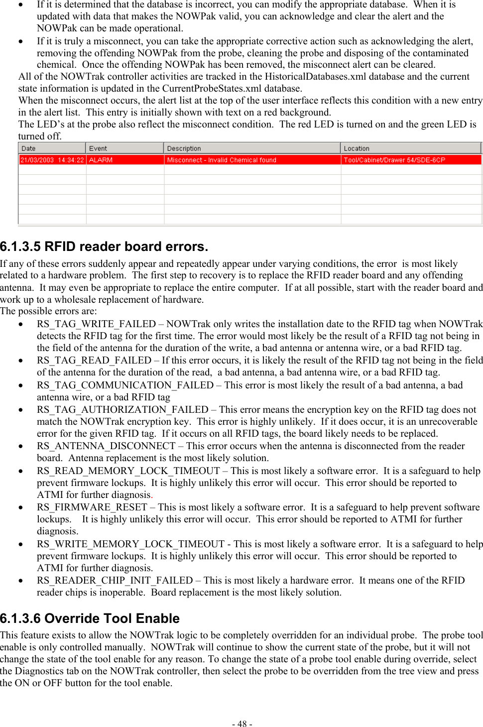  •  If it is determined that the database is incorrect, you can modify the appropriate database.  When it is updated with data that makes the NOWPak valid, you can acknowledge and clear the alert and the NOWPak can be made operational. •  If it is truly a misconnect, you can take the appropriate corrective action such as acknowledging the alert, removing the offending NOWPak from the probe, cleaning the probe and disposing of the contaminated chemical.  Once the offending NOWPak has been removed, the misconnect alert can be cleared. All of the NOWTrak controller activities are tracked in the HistoricalDatabases.xml database and the current state information is updated in the CurrentProbeStates.xml database. When the misconnect occurs, the alert list at the top of the user interface reflects this condition with a new entry in the alert list.  This entry is initially shown with text on a red background. The LED’s at the probe also reflect the misconnect condition.  The red LED is turned on and the green LED is turned off.  6.1.3.5 RFID reader board errors. If any of these errors suddenly appear and repeatedly appear under varying conditions, the error  is most likely related to a hardware problem.  The first step to recovery is to replace the RFID reader board and any offending antenna.  It may even be appropriate to replace the entire computer.  If at all possible, start with the reader board and work up to a wholesale replacement of hardware.  The possible errors are: •  RS_TAG_WRITE_FAILED – NOWTrak only writes the installation date to the RFID tag when NOWTrak detects the RFID tag for the first time. The error would most likely be the result of a RFID tag not being in the field of the antenna for the duration of the write, a bad antenna or antenna wire, or a bad RFID tag. •  RS_TAG_READ_FAILED – If this error occurs, it is likely the result of the RFID tag not being in the field of the antenna for the duration of the read,  a bad antenna, a bad antenna wire, or a bad RFID tag. •  RS_TAG_COMMUNICATION_FAILED – This error is most likely the result of a bad antenna, a bad antenna wire, or a bad RFID tag •  RS_TAG_AUTHORIZATION_FAILED – This error means the encryption key on the RFID tag does not match the NOWTrak encryption key.  This error is highly unlikely.  If it does occur, it is an unrecoverable error for the given RFID tag.  If it occurs on all RFID tags, the board likely needs to be replaced. •  RS_ANTENNA_DISCONNECT – This error occurs when the antenna is disconnected from the reader board.  Antenna replacement is the most likely solution. •  RS_READ_MEMORY_LOCK_TIMEOUT – This is most likely a software error.  It is a safeguard to help prevent firmware lockups.  It is highly unlikely this error will occur.  This error should be reported to ATMI for further diagnosis. •  RS_FIRMWARE_RESET – This is most likely a software error.  It is a safeguard to help prevent software lockups.    It is highly unlikely this error will occur.  This error should be reported to ATMI for further diagnosis. •  RS_WRITE_MEMORY_LOCK_TIMEOUT - This is most likely a software error.  It is a safeguard to help prevent firmware lockups.  It is highly unlikely this error will occur.  This error should be reported to ATMI for further diagnosis. •  RS_READER_CHIP_INIT_FAILED – This is most likely a hardware error.  It means one of the RFID reader chips is inoperable.  Board replacement is the most likely solution. 6.1.3.6 Override Tool Enable This feature exists to allow the NOWTrak logic to be completely overridden for an individual probe.  The probe tool enable is only controlled manually.  NOWTrak will continue to show the current state of the probe, but it will not change the state of the tool enable for any reason. To change the state of a probe tool enable during override, select the Diagnostics tab on the NOWTrak controller, then select the probe to be overridden from the tree view and press the ON or OFF button for the tool enable. - 48 - 