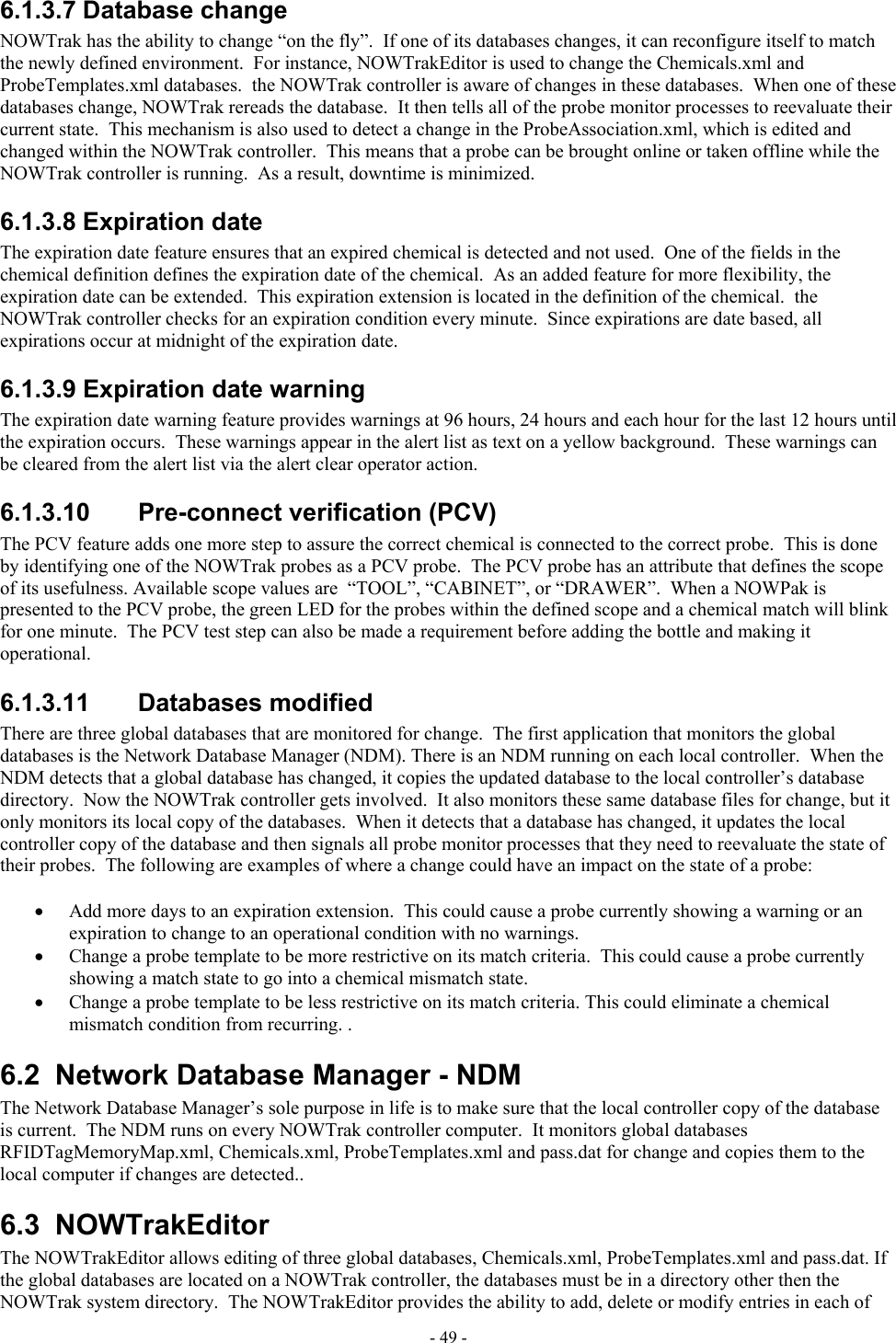  6.1.3.7 Database change NOWTrak has the ability to change “on the fly”.  If one of its databases changes, it can reconfigure itself to match the newly defined environment.  For instance, NOWTrakEditor is used to change the Chemicals.xml and ProbeTemplates.xml databases.  the NOWTrak controller is aware of changes in these databases.  When one of these databases change, NOWTrak rereads the database.  It then tells all of the probe monitor processes to reevaluate their current state.  This mechanism is also used to detect a change in the ProbeAssociation.xml, which is edited and changed within the NOWTrak controller.  This means that a probe can be brought online or taken offline while the NOWTrak controller is running.  As a result, downtime is minimized. 6.1.3.8 Expiration date The expiration date feature ensures that an expired chemical is detected and not used.  One of the fields in the chemical definition defines the expiration date of the chemical.  As an added feature for more flexibility, the expiration date can be extended.  This expiration extension is located in the definition of the chemical.  the NOWTrak controller checks for an expiration condition every minute.  Since expirations are date based, all expirations occur at midnight of the expiration date. 6.1.3.9 Expiration date warning The expiration date warning feature provides warnings at 96 hours, 24 hours and each hour for the last 12 hours until the expiration occurs.  These warnings appear in the alert list as text on a yellow background.  These warnings can be cleared from the alert list via the alert clear operator action. 6.1.3.10  Pre-connect verification (PCV) The PCV feature adds one more step to assure the correct chemical is connected to the correct probe.  This is done by identifying one of the NOWTrak probes as a PCV probe.  The PCV probe has an attribute that defines the scope of its usefulness. Available scope values are  “TOOL”, “CABINET”, or “DRAWER”.  When a NOWPak is presented to the PCV probe, the green LED for the probes within the defined scope and a chemical match will blink for one minute.  The PCV test step can also be made a requirement before adding the bottle and making it operational. 6.1.3.11 Databases modified There are three global databases that are monitored for change.  The first application that monitors the global databases is the Network Database Manager (NDM). There is an NDM running on each local controller.  When the NDM detects that a global database has changed, it copies the updated database to the local controller’s database directory.  Now the NOWTrak controller gets involved.  It also monitors these same database files for change, but it only monitors its local copy of the databases.  When it detects that a database has changed, it updates the local controller copy of the database and then signals all probe monitor processes that they need to reevaluate the state of their probes.  The following are examples of where a change could have an impact on the state of a probe:  •  Add more days to an expiration extension.  This could cause a probe currently showing a warning or an expiration to change to an operational condition with no warnings. •  Change a probe template to be more restrictive on its match criteria.  This could cause a probe currently showing a match state to go into a chemical mismatch state. •  Change a probe template to be less restrictive on its match criteria. This could eliminate a chemical mismatch condition from recurring. . 6.2  Network Database Manager - NDM The Network Database Manager’s sole purpose in life is to make sure that the local controller copy of the database is current.  The NDM runs on every NOWTrak controller computer.  It monitors global databases  RFIDTagMemoryMap.xml, Chemicals.xml, ProbeTemplates.xml and pass.dat for change and copies them to the local computer if changes are detected.. 6.3 NOWTrakEditor The NOWTrakEditor allows editing of three global databases, Chemicals.xml, ProbeTemplates.xml and pass.dat. If the global databases are located on a NOWTrak controller, the databases must be in a directory other then the NOWTrak system directory.  The NOWTrakEditor provides the ability to add, delete or modify entries in each of - 49 - 