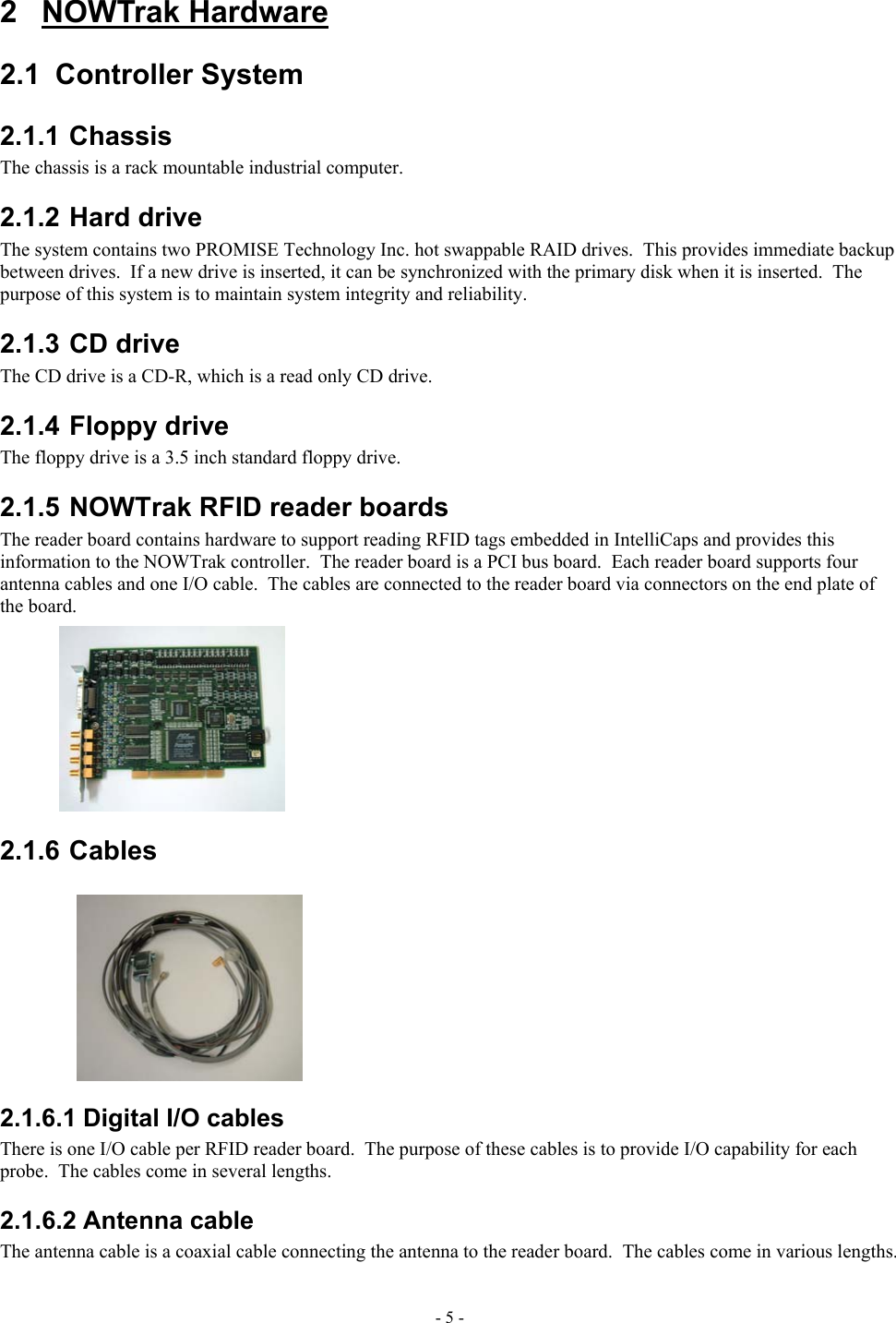  2 NOWTrak Hardware 2.1  Controller System  2.1.1 Chassis The chassis is a rack mountable industrial computer. 2.1.2 Hard drive The system contains two PROMISE Technology Inc. hot swappable RAID drives.  This provides immediate backup between drives.  If a new drive is inserted, it can be synchronized with the primary disk when it is inserted.  The purpose of this system is to maintain system integrity and reliability. 2.1.3 CD drive The CD drive is a CD-R, which is a read only CD drive. 2.1.4 Floppy drive The floppy drive is a 3.5 inch standard floppy drive. 2.1.5 NOWTrak RFID reader boards The reader board contains hardware to support reading RFID tags embedded in IntelliCaps and provides this information to the NOWTrak controller.  The reader board is a PCI bus board.  Each reader board supports four antenna cables and one I/O cable.  The cables are connected to the reader board via connectors on the end plate of the board. 2.1.6 Cables 2.1.6.1 Digital I/O cables There is one I/O cable per RFID reader board.  The purpose of these cables is to provide I/O capability for each probe.  The cables come in several lengths. 2.1.6.2 Antenna cable The antenna cable is a coaxial cable connecting the antenna to the reader board.  The cables come in various lengths. - 5 - 