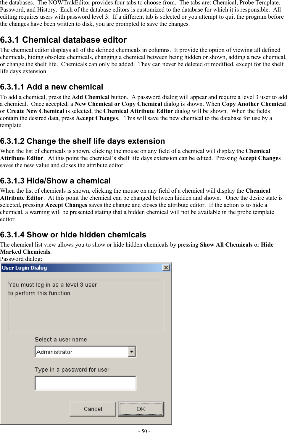  the databases.  The NOWTrakEditor provides four tabs to choose from.  The tabs are: Chemical, Probe Template, Password, and History.  Each of the database editors is customized to the database for which it is responsible.  All editing requires users with password level 3.  If a different tab is selected or you attempt to quit the program before the changes have been written to disk, you are prompted to save the changes. 6.3.1 Chemical database editor The chemical editor displays all of the defined chemicals in columns.  It provide the option of viewing all defined chemicals, hiding obsolete chemicals, changing a chemical between being hidden or shown, adding a new chemical, or change the shelf life.  Chemicals can only be added.  They can never be deleted or modified, except for the shelf life days extension. 6.3.1.1 Add a new chemical To add a chemical, press the Add Chemical button.  A password dialog will appear and require a level 3 user to add a chemical.  Once accepted, a New Chemical or Copy Chemical dialog is shown. When Copy Another Chemical or Create New Chemical is selected, the Chemical Attribute Editor dialog will be shown.  When the fields contain the desired data, press Accept Changes.   This will save the new chemical to the database for use by a template. 6.3.1.2 Change the shelf life days extension When the list of chemicals is shown, clicking the mouse on any field of a chemical will display the Chemical Attribute Editor.  At this point the chemical’s shelf life days extension can be edited.  Pressing Accept Changes saves the new value and closes the attribute editor.  6.3.1.3 Hide/Show a chemical When the list of chemicals is shown, clicking the mouse on any field of a chemical will display the Chemical Attribute Editor.  At this point the chemical can be changed between hidden and shown.   Once the desire state is selected, pressing Accept Changes saves the change and closes the attribute editor.  If the action is to hide a chemical, a warning will be presented stating that a hidden chemical will not be available in the probe template editor. 6.3.1.4 Show or hide hidden chemicals The chemical list view allows you to show or hide hidden chemicals by pressing Show All Chemicals or Hide Marked Chemicals. Password dialog:  - 50 - 