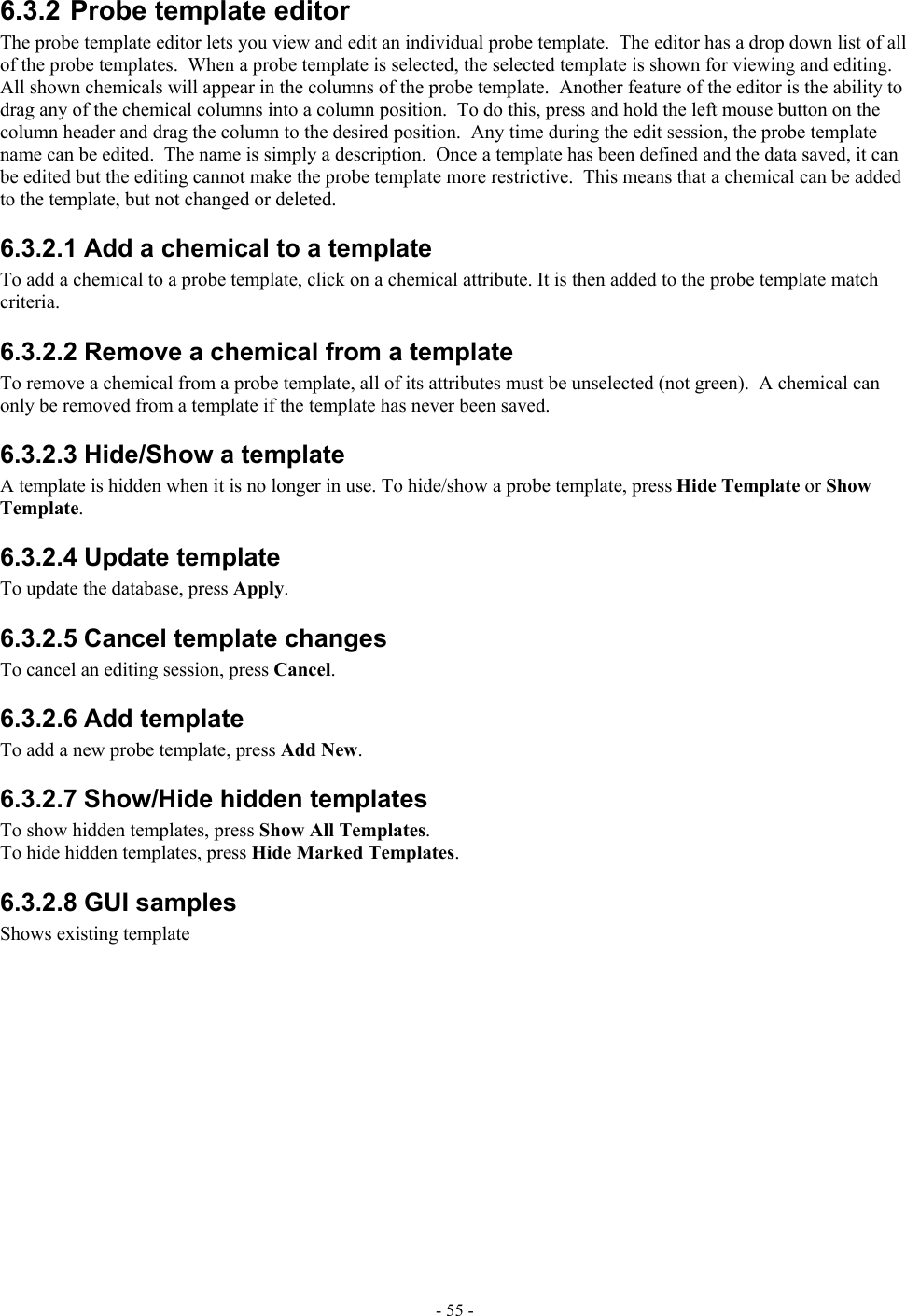   6.3.2 Probe template editor The probe template editor lets you view and edit an individual probe template.  The editor has a drop down list of all of the probe templates.  When a probe template is selected, the selected template is shown for viewing and editing.  All shown chemicals will appear in the columns of the probe template.  Another feature of the editor is the ability to drag any of the chemical columns into a column position.  To do this, press and hold the left mouse button on the column header and drag the column to the desired position.  Any time during the edit session, the probe template name can be edited.  The name is simply a description.  Once a template has been defined and the data saved, it can be edited but the editing cannot make the probe template more restrictive.  This means that a chemical can be added to the template, but not changed or deleted. 6.3.2.1 Add a chemical to a template To add a chemical to a probe template, click on a chemical attribute. It is then added to the probe template match criteria. 6.3.2.2 Remove a chemical from a template To remove a chemical from a probe template, all of its attributes must be unselected (not green).  A chemical can only be removed from a template if the template has never been saved. 6.3.2.3 Hide/Show a template A template is hidden when it is no longer in use. To hide/show a probe template, press Hide Template or Show Template. 6.3.2.4 Update template To update the database, press Apply. 6.3.2.5 Cancel template changes To cancel an editing session, press Cancel. 6.3.2.6 Add template To add a new probe template, press Add New. 6.3.2.7 Show/Hide hidden templates To show hidden templates, press Show All Templates. To hide hidden templates, press Hide Marked Templates. 6.3.2.8 GUI samples Shows existing template - 55 - 