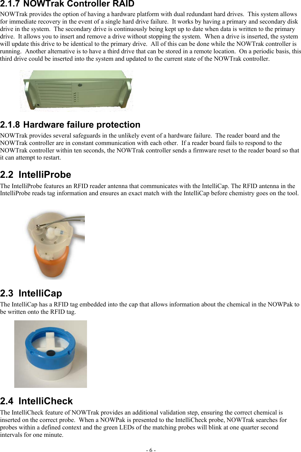  2.1.7 NOWTrak Controller RAID NOWTrak provides the option of having a hardware platform with dual redundant hard drives.  This system allows for immediate recovery in the event of a single hard drive failure.  It works by having a primary and secondary disk drive in the system.  The secondary drive is continuously being kept up to date when data is written to the primary drive.  It allows you to insert and remove a drive without stopping the system.  When a drive is inserted, the system will update this drive to be identical to the primary drive.  All of this can be done while the NOWTrak controller is running.  Another alternative is to have a third drive that can be stored in a remote location.  On a periodic basis, this third drive could be inserted into the system and updated to the current state of the NOWTrak controller. 2.1.8 Hardware failure protection NOWTrak provides several safeguards in the unlikely event of a hardware failure.  The reader board and the NOWTrak controller are in constant communication with each other.  If a reader board fails to respond to the NOWTrak controller within ten seconds, the NOWTrak controller sends a firmware reset to the reader board so that it can attempt to restart.  2.2 IntelliProbe The IntelliProbe features an RFID reader antenna that communicates with the IntelliCap. The RFID antenna in the IntelliProbe reads tag information and ensures an exact match with the IntelliCap before chemistry goes on the tool. 2.3 IntelliCap The IntelliCap has a RFID tag embedded into the cap that allows information about the chemical in the NOWPak to be written onto the RFID tag. 2.4 IntelliCheck  The IntelliCheck feature of NOWTrak provides an additional validation step, ensuring the correct chemical is inserted on the correct probe.  When a NOWPak is presented to the IntelliCheck probe, NOWTrak searches for probes within a defined context and the green LEDs of the matching probes will blink at one quarter second intervals for one minute. - 6 - 
