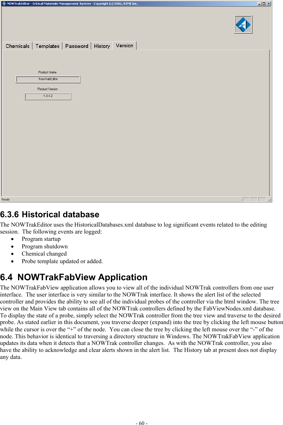   6.3.6 Historical database The NOWTrakEditor uses the HistoricalDatabases.xml database to log significant events related to the editing session.  The following events are logged: •  Program startup •  Program shutdown •  Chemical changed •  Probe template updated or added. 6.4 NOWTrakFabView Application The NOWTrakFabView application allows you to view all of the individual NOWTrak controllers from one user interface.  The user interface is very similar to the NOWTrak interface. It shows the alert list of the selected controller and provides the ability to see all of the individual probes of the controller via the html window. The tree view on the Main View tab contains all of the NOWTrak controllers defined by the FabViewNodes.xml database.  To display the state of a probe, simply select the NOWTrak controller from the tree view and traverse to the desired probe. As stated earlier in this document, you traverse deeper (expand) into the tree by clicking the left mouse button while the cursor is over the “+” of the node.  You can close the tree by clicking the left mouse over the “-” of the node. This behavior is identical to traversing a directory structure in Windows. The NOWTrakFabView application updates its data when it detects that a NOWTrak controller changes.  As with the NOWTrak controller, you also have the ability to acknowledge and clear alerts shown in the alert list.  The History tab at present does not display any data. - 60 - 