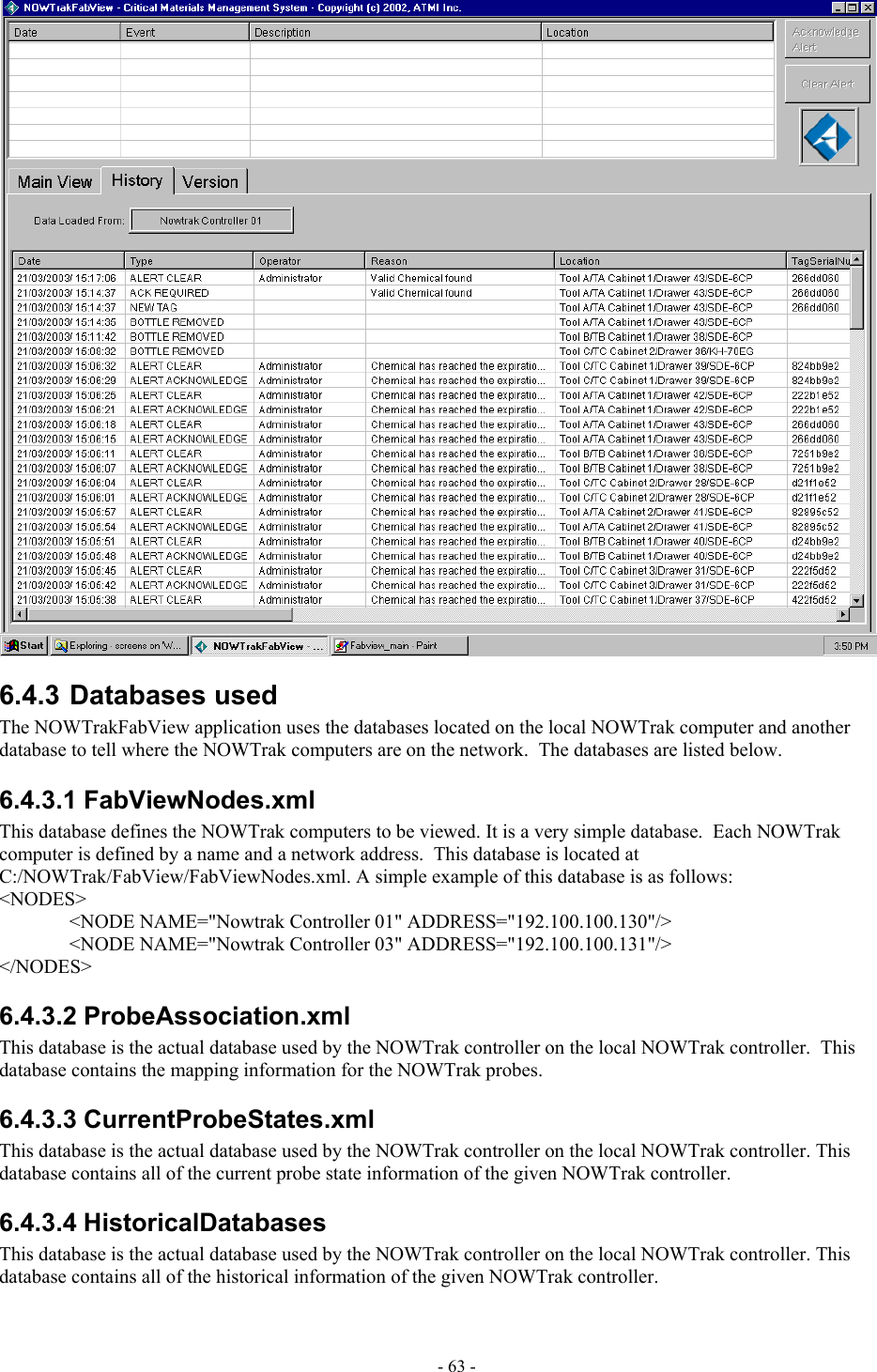   6.4.3 Databases used The NOWTrakFabView application uses the databases located on the local NOWTrak computer and another database to tell where the NOWTrak computers are on the network.  The databases are listed below. 6.4.3.1 FabViewNodes.xml This database defines the NOWTrak computers to be viewed. It is a very simple database.  Each NOWTrak computer is defined by a name and a network address.  This database is located at C:/NOWTrak/FabView/FabViewNodes.xml. A simple example of this database is as follows: &lt;NODES&gt;   &lt;NODE NAME=&quot;Nowtrak Controller 01&quot; ADDRESS=&quot;192.100.100.130&quot;/&gt;   &lt;NODE NAME=&quot;Nowtrak Controller 03&quot; ADDRESS=&quot;192.100.100.131&quot;/&gt; &lt;/NODES&gt; 6.4.3.2 ProbeAssociation.xml This database is the actual database used by the NOWTrak controller on the local NOWTrak controller.  This database contains the mapping information for the NOWTrak probes. 6.4.3.3 CurrentProbeStates.xml This database is the actual database used by the NOWTrak controller on the local NOWTrak controller. This database contains all of the current probe state information of the given NOWTrak controller. 6.4.3.4 HistoricalDatabases This database is the actual database used by the NOWTrak controller on the local NOWTrak controller. This database contains all of the historical information of the given NOWTrak controller. - 63 - 