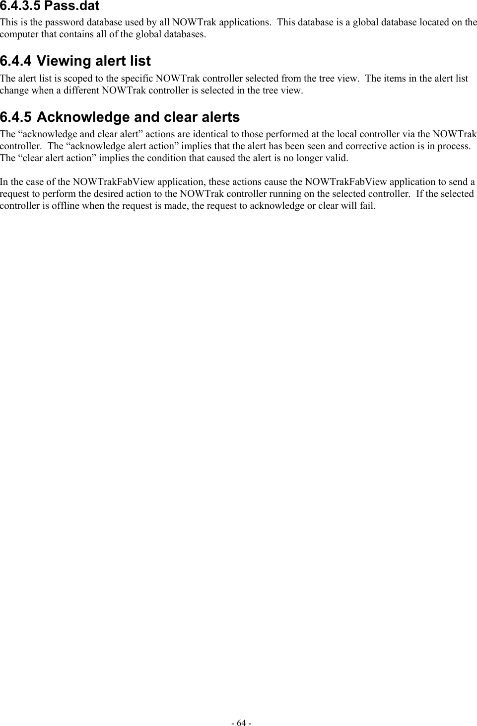  6.4.3.5 Pass.dat This is the password database used by all NOWTrak applications.  This database is a global database located on the computer that contains all of the global databases. 6.4.4 Viewing alert list The alert list is scoped to the specific NOWTrak controller selected from the tree view.  The items in the alert list change when a different NOWTrak controller is selected in the tree view. 6.4.5 Acknowledge and clear alerts The “acknowledge and clear alert” actions are identical to those performed at the local controller via the NOWTrak controller.  The “acknowledge alert action” implies that the alert has been seen and corrective action is in process.  The “clear alert action” implies the condition that caused the alert is no longer valid.   In the case of the NOWTrakFabView application, these actions cause the NOWTrakFabView application to send a request to perform the desired action to the NOWTrak controller running on the selected controller.  If the selected controller is offline when the request is made, the request to acknowledge or clear will fail. - 64 - 