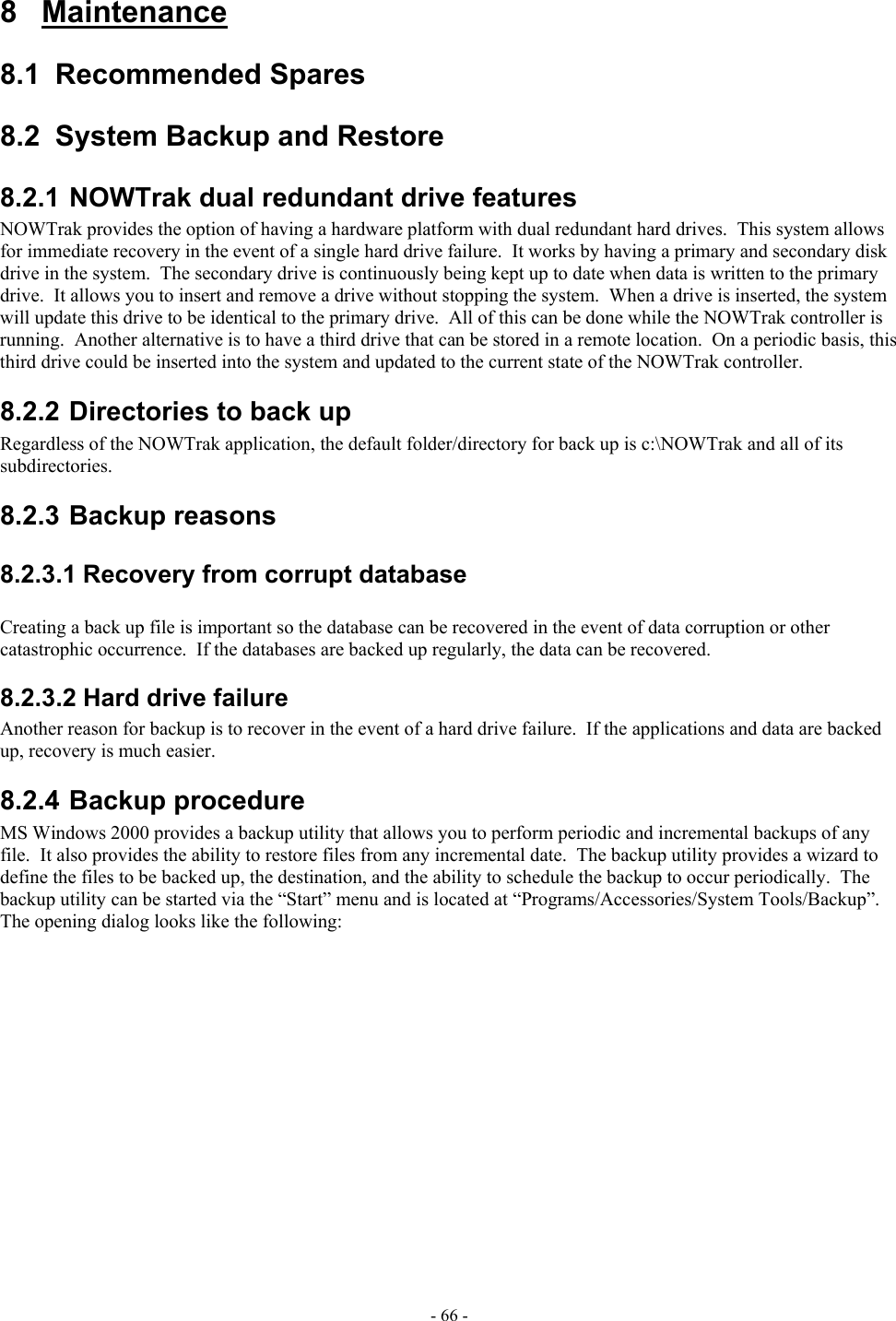  8 Maintenance 8.1 Recommended Spares 8.2 System Backup and Restore 8.2.1 NOWTrak dual redundant drive features NOWTrak provides the option of having a hardware platform with dual redundant hard drives.  This system allows for immediate recovery in the event of a single hard drive failure.  It works by having a primary and secondary disk drive in the system.  The secondary drive is continuously being kept up to date when data is written to the primary drive.  It allows you to insert and remove a drive without stopping the system.  When a drive is inserted, the system will update this drive to be identical to the primary drive.  All of this can be done while the NOWTrak controller is running.  Another alternative is to have a third drive that can be stored in a remote location.  On a periodic basis, this third drive could be inserted into the system and updated to the current state of the NOWTrak controller. 8.2.2 Directories to back up Regardless of the NOWTrak application, the default folder/directory for back up is c:\NOWTrak and all of its subdirectories.  8.2.3 Backup reasons 8.2.3.1 Recovery from corrupt database  Creating a back up file is important so the database can be recovered in the event of data corruption or other catastrophic occurrence.  If the databases are backed up regularly, the data can be recovered. 8.2.3.2 Hard drive failure Another reason for backup is to recover in the event of a hard drive failure.  If the applications and data are backed up, recovery is much easier. 8.2.4 Backup procedure MS Windows 2000 provides a backup utility that allows you to perform periodic and incremental backups of any file.  It also provides the ability to restore files from any incremental date.  The backup utility provides a wizard to define the files to be backed up, the destination, and the ability to schedule the backup to occur periodically.  The backup utility can be started via the “Start” menu and is located at “Programs/Accessories/System Tools/Backup”.  The opening dialog looks like the following: - 66 - 