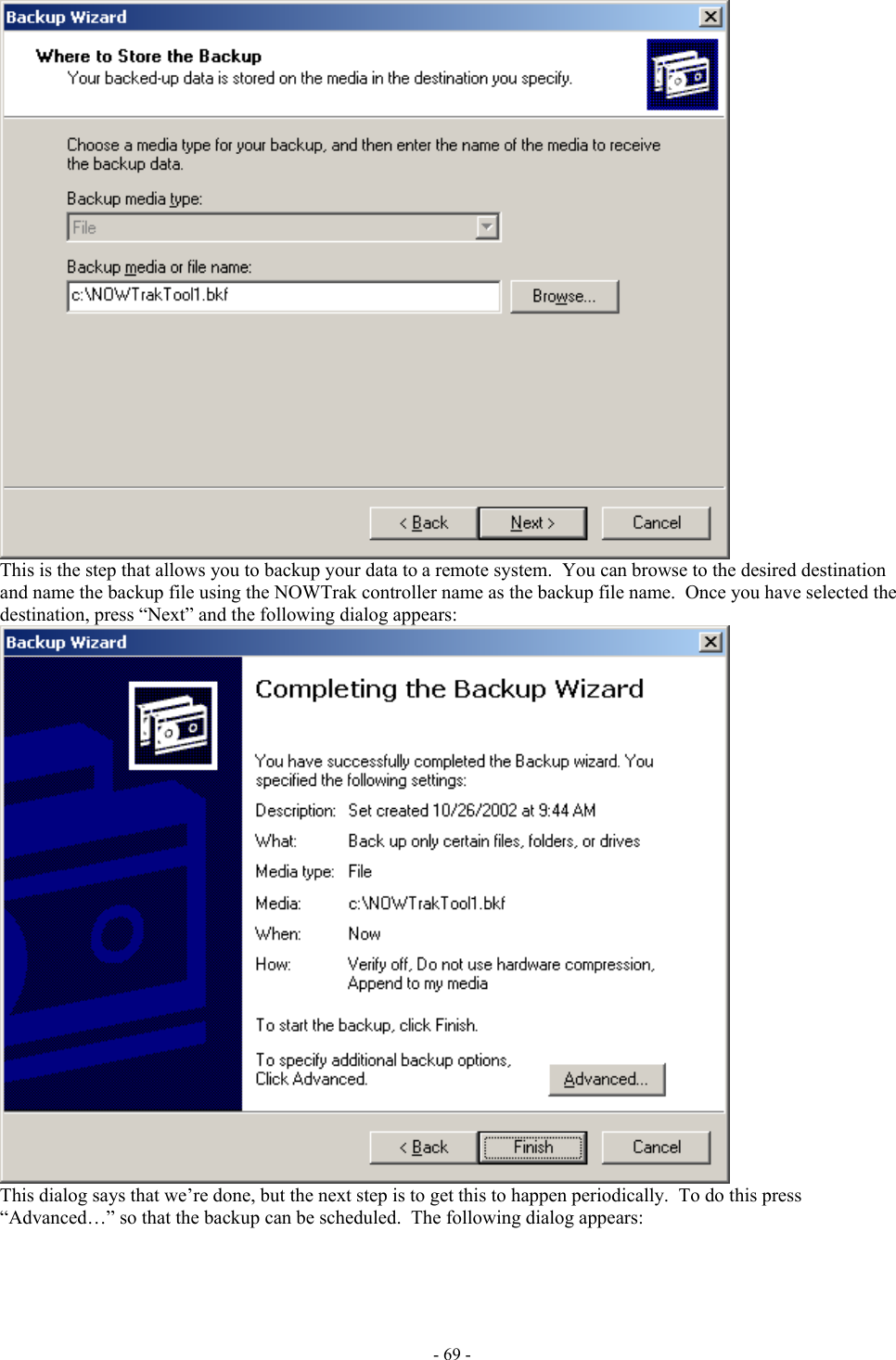   This is the step that allows you to backup your data to a remote system.  You can browse to the desired destination and name the backup file using the NOWTrak controller name as the backup file name.  Once you have selected the destination, press “Next” and the following dialog appears:  This dialog says that we’re done, but the next step is to get this to happen periodically.  To do this press “Advanced…” so that the backup can be scheduled.  The following dialog appears: - 69 - 