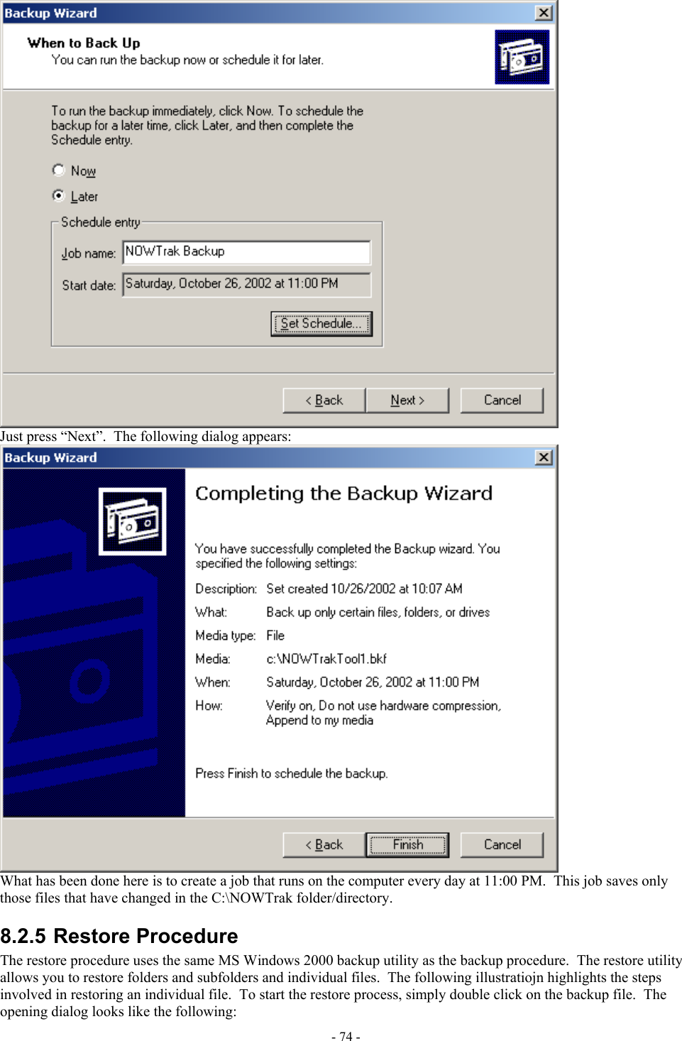   Just press “Next”.  The following dialog appears:  What has been done here is to create a job that runs on the computer every day at 11:00 PM.  This job saves only those files that have changed in the C:\NOWTrak folder/directory. 8.2.5 Restore Procedure The restore procedure uses the same MS Windows 2000 backup utility as the backup procedure.  The restore utility allows you to restore folders and subfolders and individual files.  The following illustratiojn highlights the steps involved in restoring an individual file.  To start the restore process, simply double click on the backup file.  The opening dialog looks like the following: - 74 - 