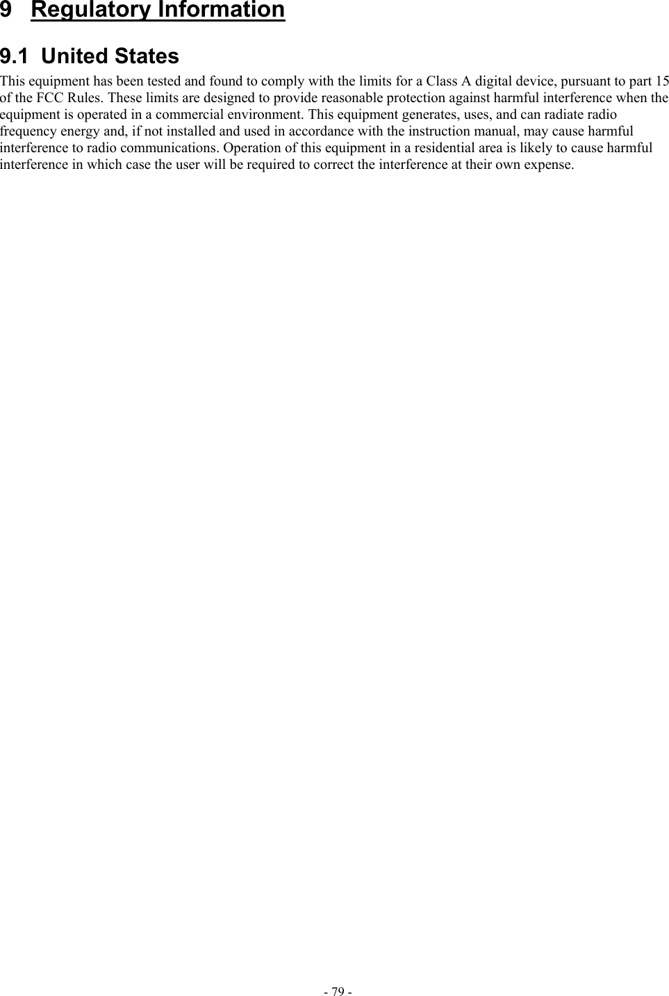  9 Regulatory Information 9.1 United States This equipment has been tested and found to comply with the limits for a Class A digital device, pursuant to part 15 of the FCC Rules. These limits are designed to provide reasonable protection against harmful interference when the equipment is operated in a commercial environment. This equipment generates, uses, and can radiate radio frequency energy and, if not installed and used in accordance with the instruction manual, may cause harmful interference to radio communications. Operation of this equipment in a residential area is likely to cause harmful interference in which case the user will be required to correct the interference at their own expense.- 79 - 