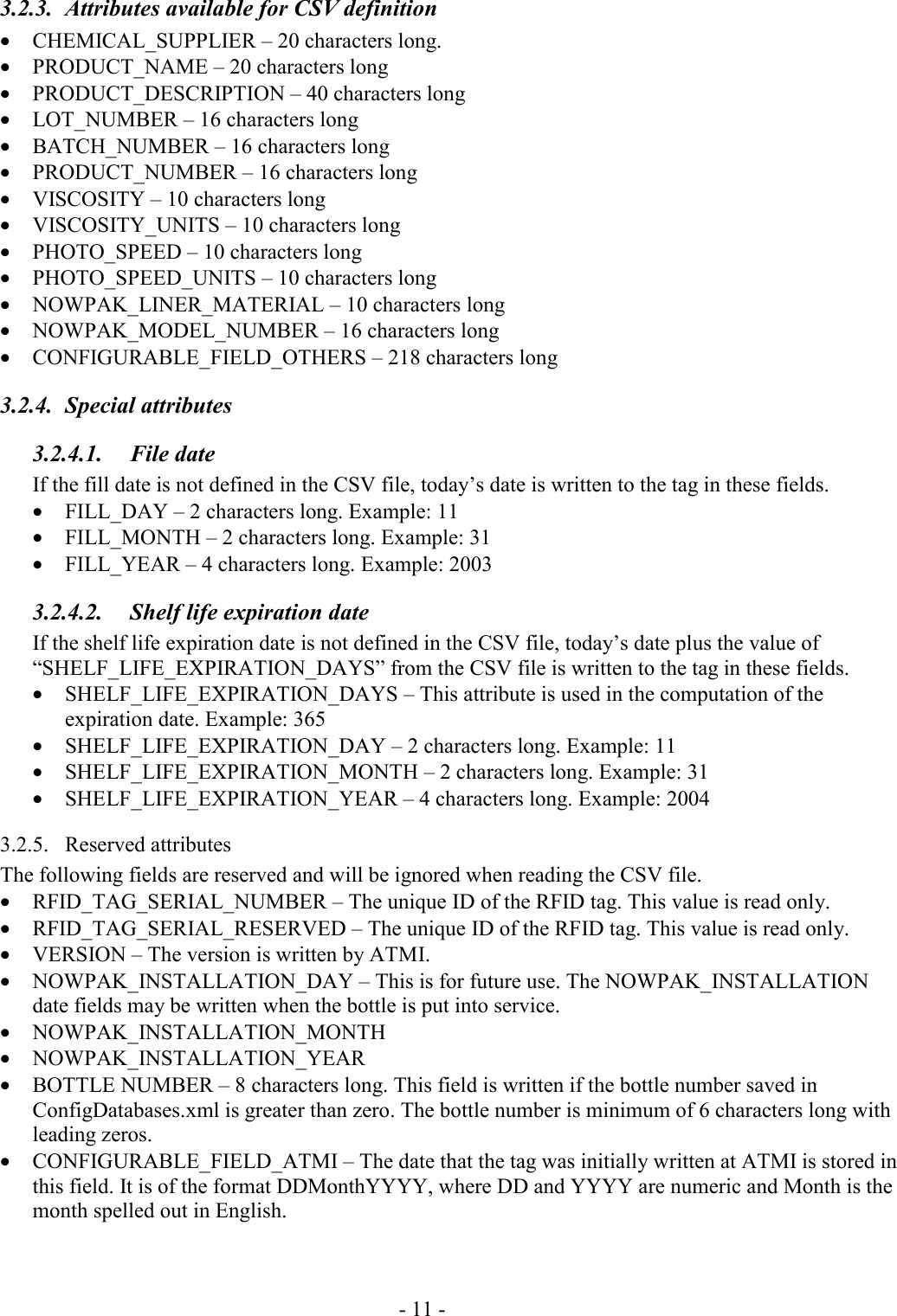 - 11 - 3.2.3.  Attributes available for CSV definition • CHEMICAL_SUPPLIER – 20 characters long. • PRODUCT_NAME – 20 characters long • PRODUCT_DESCRIPTION – 40 characters long • LOT_NUMBER – 16 characters long • BATCH_NUMBER – 16 characters long • PRODUCT_NUMBER – 16 characters long • VISCOSITY – 10 characters long • VISCOSITY_UNITS – 10 characters long • PHOTO_SPEED – 10 characters long • PHOTO_SPEED_UNITS – 10 characters long • NOWPAK_LINER_MATERIAL – 10 characters long • NOWPAK_MODEL_NUMBER – 16 characters long • CONFIGURABLE_FIELD_OTHERS – 218 characters long 3.2.4. Special attributes 3.2.4.1. File date If the fill date is not defined in the CSV file, today’s date is written to the tag in these fields. • FILL_DAY – 2 characters long. Example: 11 • FILL_MONTH – 2 characters long. Example: 31 • FILL_YEAR – 4 characters long. Example: 2003 3.2.4.2.  Shelf life expiration date If the shelf life expiration date is not defined in the CSV file, today’s date plus the value of “SHELF_LIFE_EXPIRATION_DAYS” from the CSV file is written to the tag in these fields.  • SHELF_LIFE_EXPIRATION_DAYS – This attribute is used in the computation of the expiration date. Example: 365 • SHELF_LIFE_EXPIRATION_DAY – 2 characters long. Example: 11 • SHELF_LIFE_EXPIRATION_MONTH – 2 characters long. Example: 31 • SHELF_LIFE_EXPIRATION_YEAR – 4 characters long. Example: 2004 3.2.5. Reserved attributes The following fields are reserved and will be ignored when reading the CSV file. • RFID_TAG_SERIAL_NUMBER – The unique ID of the RFID tag. This value is read only. • RFID_TAG_SERIAL_RESERVED – The unique ID of the RFID tag. This value is read only. • VERSION – The version is written by ATMI. • NOWPAK_INSTALLATION_DAY – This is for future use. The NOWPAK_INSTALLATION date fields may be written when the bottle is put into service. • NOWPAK_INSTALLATION_MONTH • NOWPAK_INSTALLATION_YEAR • BOTTLE NUMBER – 8 characters long. This field is written if the bottle number saved in ConfigDatabases.xml is greater than zero. The bottle number is minimum of 6 characters long with leading zeros. • CONFIGURABLE_FIELD_ATMI – The date that the tag was initially written at ATMI is stored in this field. It is of the format DDMonthYYYY, where DD and YYYY are numeric and Month is the month spelled out in English.