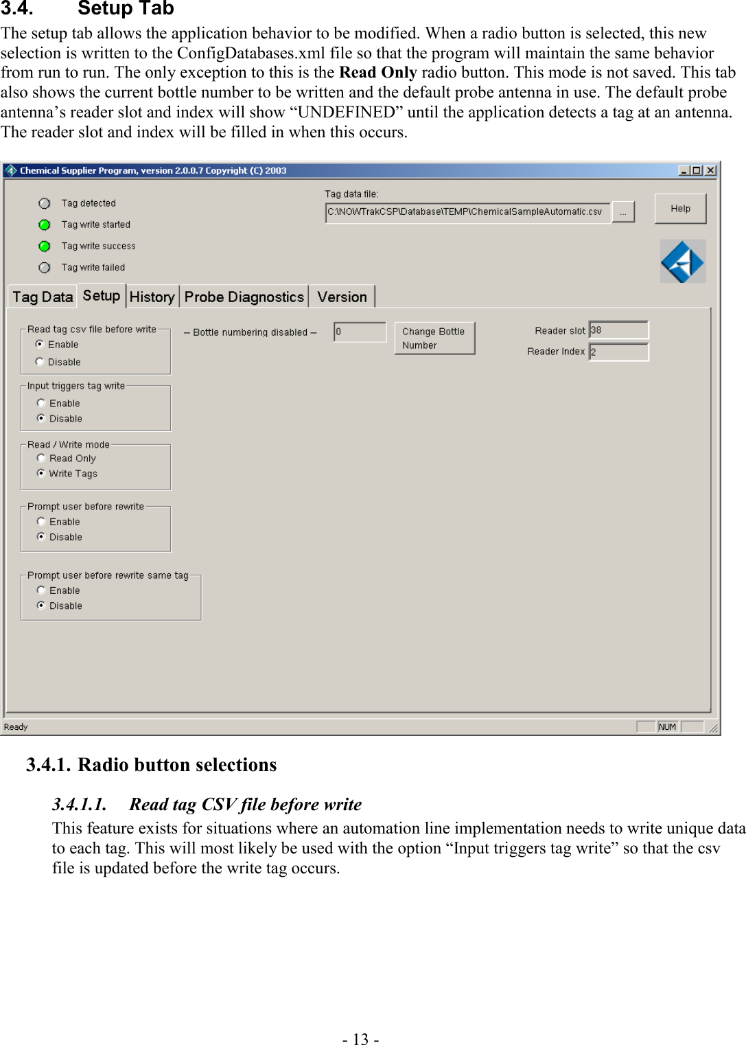 - 13 - 3.4. Setup Tab The setup tab allows the application behavior to be modified. When a radio button is selected, this new selection is written to the ConfigDatabases.xml file so that the program will maintain the same behavior from run to run. The only exception to this is the Read Only radio button. This mode is not saved. This tab also shows the current bottle number to be written and the default probe antenna in use. The default probe antenna’s reader slot and index will show “UNDEFINED” until the application detects a tag at an antenna. The reader slot and index will be filled in when this occurs.    3.4.1. Radio button selections 3.4.1.1.  Read tag CSV file before write This feature exists for situations where an automation line implementation needs to write unique data to each tag. This will most likely be used with the option “Input triggers tag write” so that the csv file is updated before the write tag occurs. 