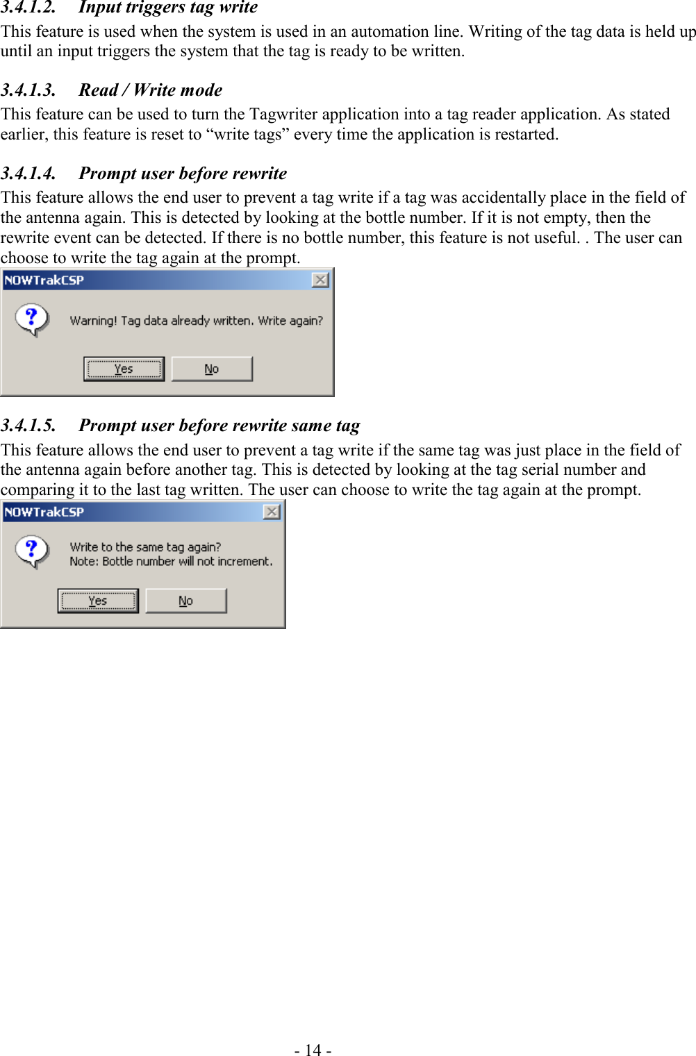 - 14 - 3.4.1.2.  Input triggers tag write This feature is used when the system is used in an automation line. Writing of the tag data is held up until an input triggers the system that the tag is ready to be written. 3.4.1.3.  Read / Write mode This feature can be used to turn the Tagwriter application into a tag reader application. As stated earlier, this feature is reset to “write tags” every time the application is restarted. 3.4.1.4.  Prompt user before rewrite This feature allows the end user to prevent a tag write if a tag was accidentally place in the field of the antenna again. This is detected by looking at the bottle number. If it is not empty, then the rewrite event can be detected. If there is no bottle number, this feature is not useful. . The user can choose to write the tag again at the prompt.  3.4.1.5.  Prompt user before rewrite same tag This feature allows the end user to prevent a tag write if the same tag was just place in the field of the antenna again before another tag. This is detected by looking at the tag serial number and comparing it to the last tag written. The user can choose to write the tag again at the prompt.  