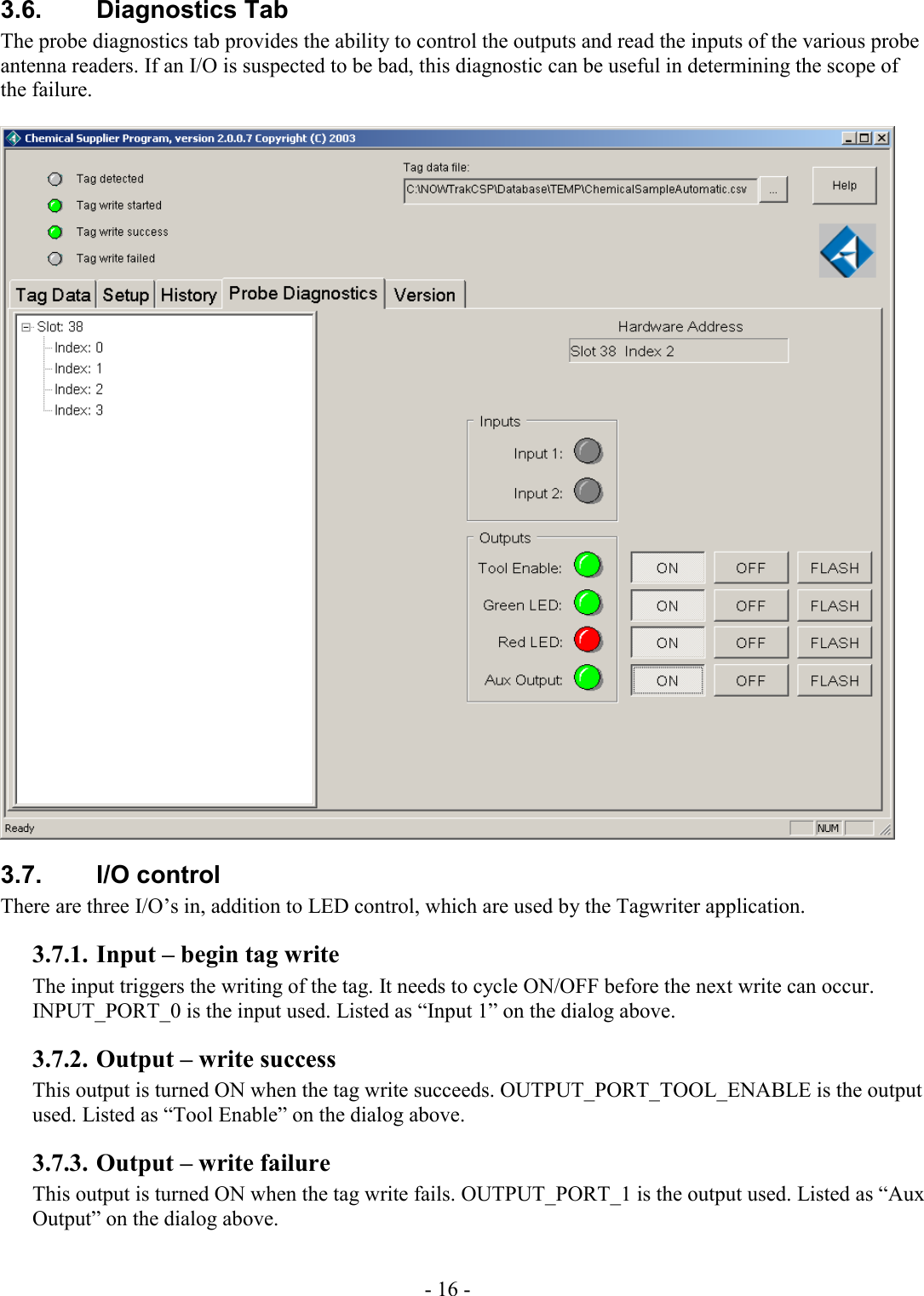 - 16 - 3.6. Diagnostics Tab The probe diagnostics tab provides the ability to control the outputs and read the inputs of the various probe antenna readers. If an I/O is suspected to be bad, this diagnostic can be useful in determining the scope of the failure.   3.7. I/O control There are three I/O’s in, addition to LED control, which are used by the Tagwriter application. 3.7.1. Input – begin tag write The input triggers the writing of the tag. It needs to cycle ON/OFF before the next write can occur. INPUT_PORT_0 is the input used. Listed as “Input 1” on the dialog above. 3.7.2. Output – write success This output is turned ON when the tag write succeeds. OUTPUT_PORT_TOOL_ENABLE is the output used. Listed as “Tool Enable” on the dialog above. 3.7.3. Output – write failure This output is turned ON when the tag write fails. OUTPUT_PORT_1 is the output used. Listed as “Aux Output” on the dialog above. 