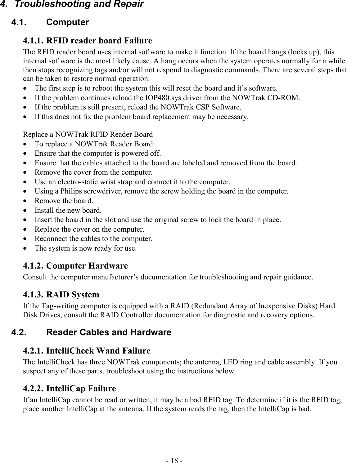 - 18 -  4.  Troubleshooting and Repair 4.1. Computer 4.1.1. RFID reader board Failure The RFID reader board uses internal software to make it function. If the board hangs (locks up), this internal software is the most likely cause. A hang occurs when the system operates normally for a while then stops recognizing tags and/or will not respond to diagnostic commands. There are several steps that can be taken to restore normal operation.  • The first step is to reboot the system this will reset the board and it’s software.  • If the problem continues reload the IOP480.sys driver from the NOWTrak CD-ROM.  • If the problem is still present, reload the NOWTrak CSP Software. • If this does not fix the problem board replacement may be necessary.  Replace a NOWTrak RFID Reader Board • To replace a NOWTrak Reader Board: • Ensure that the computer is powered off. • Ensure that the cables attached to the board are labeled and removed from the board. • Remove the cover from the computer. • Use an electro-static wrist strap and connect it to the computer. • Using a Philips screwdriver, remove the screw holding the board in the computer. • Remove the board. • Install the new board. • Insert the board in the slot and use the original screw to lock the board in place. • Replace the cover on the computer. • Reconnect the cables to the computer. • The system is now ready for use. 4.1.2. Computer Hardware Consult the computer manufacturer’s documentation for troubleshooting and repair guidance. 4.1.3. RAID System If the Tag-writing computer is equipped with a RAID (Redundant Array of Inexpensive Disks) Hard Disk Drives, consult the RAID Controller documentation for diagnostic and recovery options.  4.2.  Reader Cables and Hardware 4.2.1. IntelliCheck Wand Failure The IntelliCheck has three NOWTrak components; the antenna, LED ring and cable assembly. If you suspect any of these parts, troubleshoot using the instructions below.  4.2.2. IntelliCap Failure If an IntelliCap cannot be read or written, it may be a bad RFID tag. To determine if it is the RFID tag, place another IntelliCap at the antenna. If the system reads the tag, then the IntelliCap is bad. 