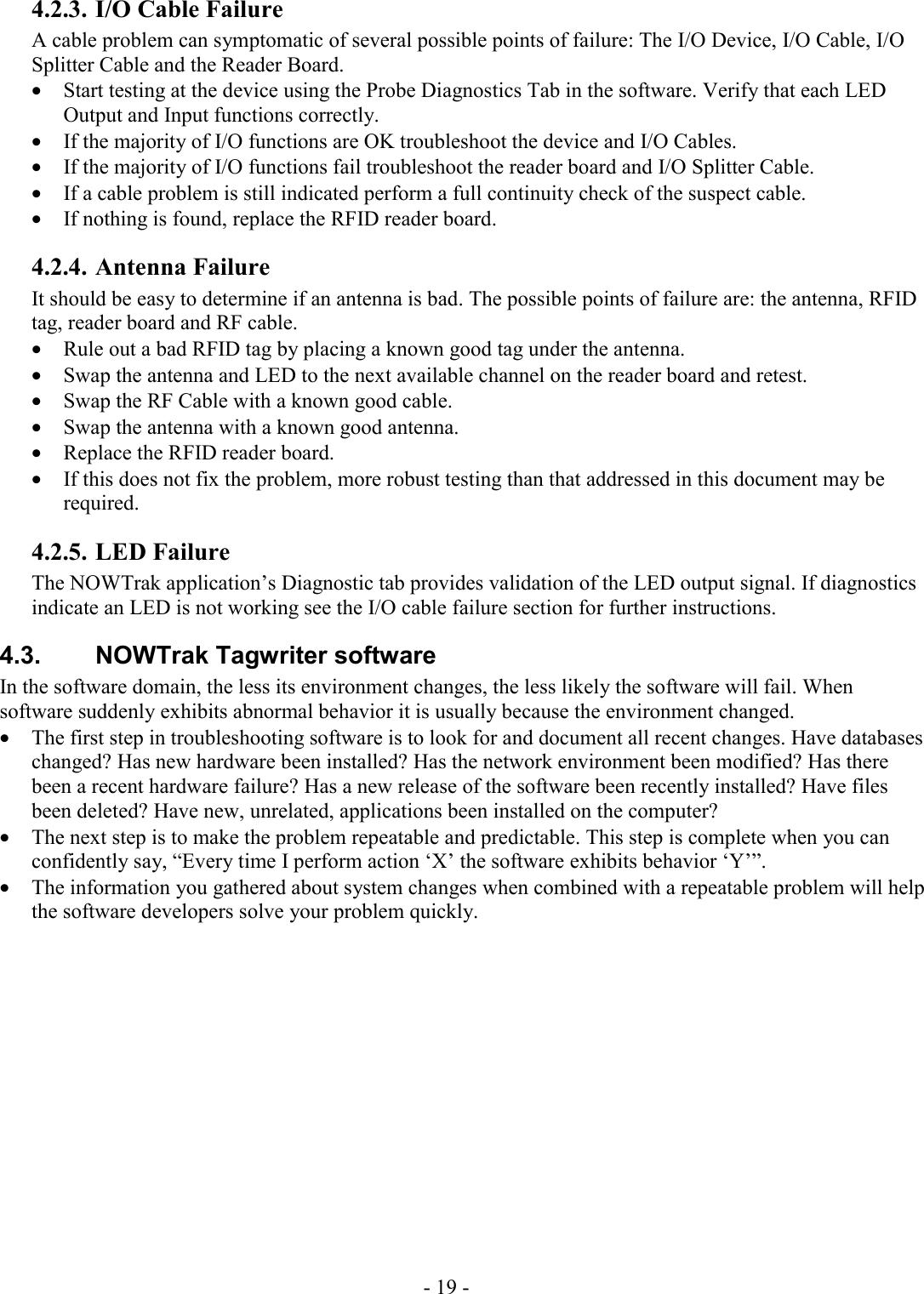 - 19 - 4.2.3. I/O Cable Failure A cable problem can symptomatic of several possible points of failure: The I/O Device, I/O Cable, I/O Splitter Cable and the Reader Board.  • Start testing at the device using the Probe Diagnostics Tab in the software. Verify that each LED Output and Input functions correctly.  • If the majority of I/O functions are OK troubleshoot the device and I/O Cables. • If the majority of I/O functions fail troubleshoot the reader board and I/O Splitter Cable. • If a cable problem is still indicated perform a full continuity check of the suspect cable.  • If nothing is found, replace the RFID reader board. 4.2.4. Antenna Failure It should be easy to determine if an antenna is bad. The possible points of failure are: the antenna, RFID tag, reader board and RF cable.  • Rule out a bad RFID tag by placing a known good tag under the antenna.  • Swap the antenna and LED to the next available channel on the reader board and retest. • Swap the RF Cable with a known good cable. • Swap the antenna with a known good antenna.  • Replace the RFID reader board.  • If this does not fix the problem, more robust testing than that addressed in this document may be required. 4.2.5. LED Failure The NOWTrak application’s Diagnostic tab provides validation of the LED output signal. If diagnostics indicate an LED is not working see the I/O cable failure section for further instructions. 4.3.  NOWTrak Tagwriter software In the software domain, the less its environment changes, the less likely the software will fail. When software suddenly exhibits abnormal behavior it is usually because the environment changed.  • The first step in troubleshooting software is to look for and document all recent changes. Have databases changed? Has new hardware been installed? Has the network environment been modified? Has there been a recent hardware failure? Has a new release of the software been recently installed? Have files been deleted? Have new, unrelated, applications been installed on the computer?  • The next step is to make the problem repeatable and predictable. This step is complete when you can confidently say, “Every time I perform action ‘X’ the software exhibits behavior ‘Y’”. • The information you gathered about system changes when combined with a repeatable problem will help the software developers solve your problem quickly.  