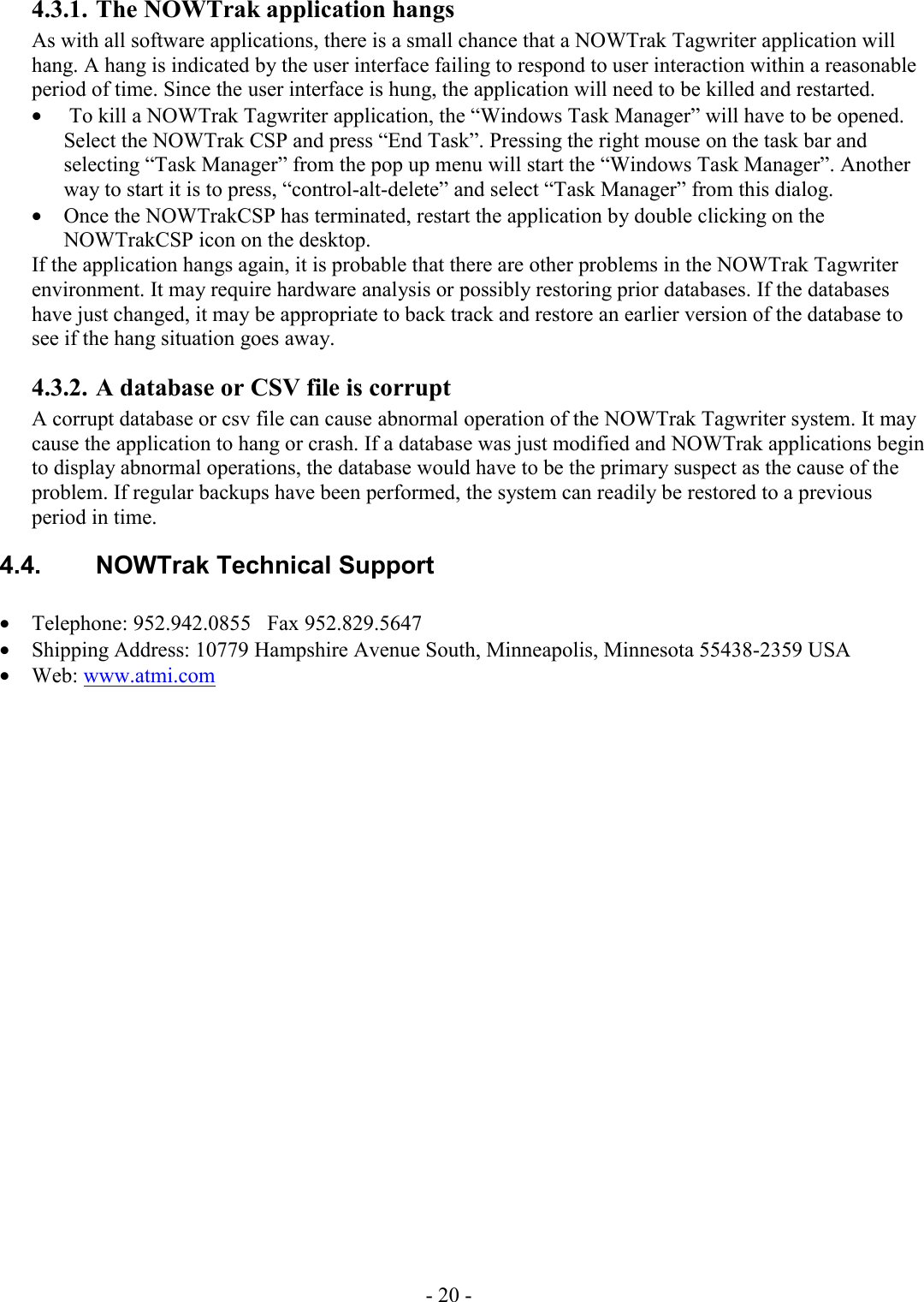 - 20 - 4.3.1. The NOWTrak application hangs As with all software applications, there is a small chance that a NOWTrak Tagwriter application will hang. A hang is indicated by the user interface failing to respond to user interaction within a reasonable period of time. Since the user interface is hung, the application will need to be killed and restarted.  •  To kill a NOWTrak Tagwriter application, the “Windows Task Manager” will have to be opened. Select the NOWTrak CSP and press “End Task”. Pressing the right mouse on the task bar and selecting “Task Manager” from the pop up menu will start the “Windows Task Manager”. Another way to start it is to press, “control-alt-delete” and select “Task Manager” from this dialog. • Once the NOWTrakCSP has terminated, restart the application by double clicking on the NOWTrakCSP icon on the desktop. If the application hangs again, it is probable that there are other problems in the NOWTrak Tagwriter environment. It may require hardware analysis or possibly restoring prior databases. If the databases have just changed, it may be appropriate to back track and restore an earlier version of the database to see if the hang situation goes away. 4.3.2. A database or CSV file is corrupt A corrupt database or csv file can cause abnormal operation of the NOWTrak Tagwriter system. It may cause the application to hang or crash. If a database was just modified and NOWTrak applications begin to display abnormal operations, the database would have to be the primary suspect as the cause of the problem. If regular backups have been performed, the system can readily be restored to a previous period in time. 4.4.  NOWTrak Technical Support   • Telephone: 952.942.0855   Fax 952.829.5647 • Shipping Address: 10779 Hampshire Avenue South, Minneapolis, Minnesota 55438-2359 USA • Web: www.atmi.com 