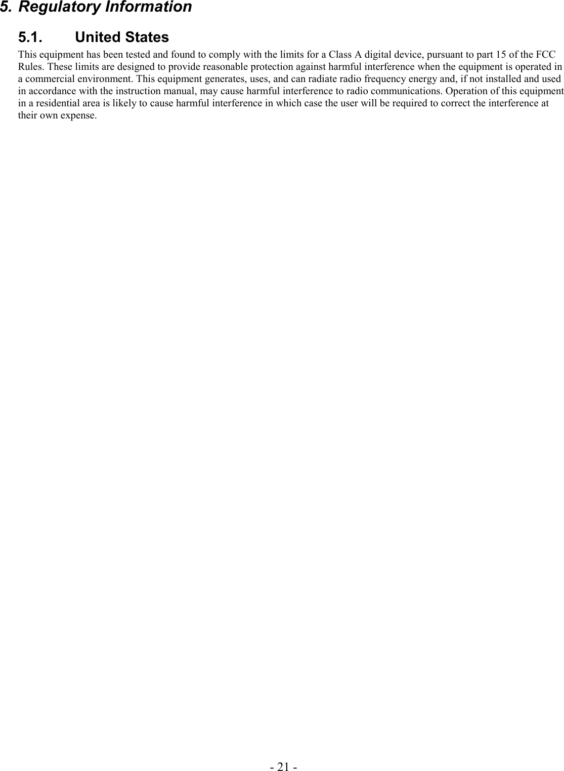 - 21 - 5. Regulatory Information 5.1. United States This equipment has been tested and found to comply with the limits for a Class A digital device, pursuant to part 15 of the FCC Rules. These limits are designed to provide reasonable protection against harmful interference when the equipment is operated in a commercial environment. This equipment generates, uses, and can radiate radio frequency energy and, if not installed and used in accordance with the instruction manual, may cause harmful interference to radio communications. Operation of this equipment in a residential area is likely to cause harmful interference in which case the user will be required to correct the interference at their own expense. 