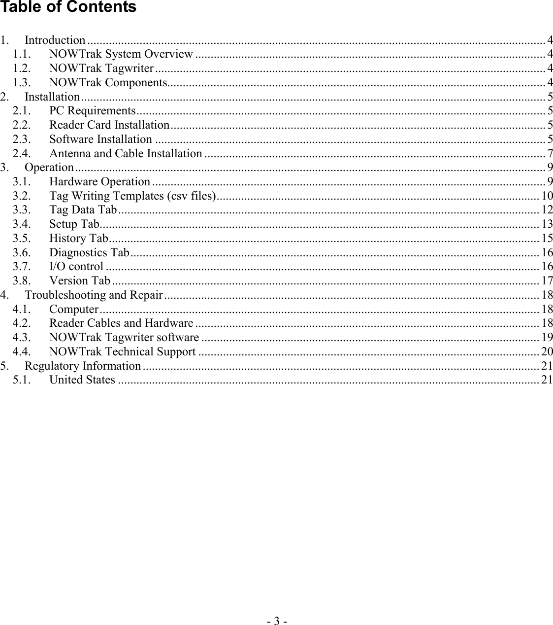 - 3 -     Table of Contents  1. Introduction ..................................................................................................................................................... 4 1.1.  NOWTrak System Overview .................................................................................................................. 4 1.2. NOWTrak Tagwriter ...............................................................................................................................4 1.3. NOWTrak Components........................................................................................................................... 4 2. Installation....................................................................................................................................................... 5 2.1. PC Requirements..................................................................................................................................... 5 2.2. Reader Card Installation.......................................................................................................................... 5 2.3. Software Installation ............................................................................................................................... 5 2.4.  Antenna and Cable Installation ............................................................................................................... 7 3. Operation......................................................................................................................................................... 9 3.1. Hardware Operation ................................................................................................................................ 9 3.2.  Tag Writing Templates (csv files)......................................................................................................... 10 3.3. Tag Data Tab......................................................................................................................................... 12 3.4. Setup Tab............................................................................................................................................... 13 3.5. History Tab............................................................................................................................................ 15 3.6. Diagnostics Tab..................................................................................................................................... 16 3.7. I/O control ............................................................................................................................................. 16 3.8. Version Tab........................................................................................................................................... 17 4.  Troubleshooting and Repair.......................................................................................................................... 18 4.1. Computer............................................................................................................................................... 18 4.2.  Reader Cables and Hardware ................................................................................................................ 18 4.3.  NOWTrak Tagwriter software .............................................................................................................. 19 4.4.  NOWTrak Technical Support ............................................................................................................... 20 5. Regulatory Information ................................................................................................................................. 21 5.1. United States ......................................................................................................................................... 21   