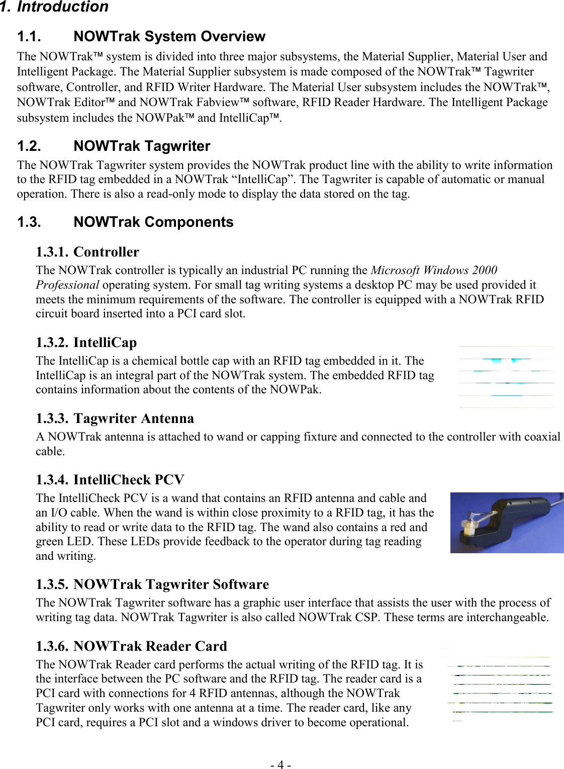 - 4 -  1. Introduction 1.1.  NOWTrak System Overview The NOWTrak system is divided into three major subsystems, the Material Supplier, Material User and Intelligent Package. The Material Supplier subsystem is made composed of the NOWTrak Tagwriter software, Controller, and RFID Writer Hardware. The Material User subsystem includes the NOWTrak, NOWTrak Editor and NOWTrak Fabview software, RFID Reader Hardware. The Intelligent Package subsystem includes the NOWPak and IntelliCap.   1.2. NOWTrak Tagwriter The NOWTrak Tagwriter system provides the NOWTrak product line with the ability to write information to the RFID tag embedded in a NOWTrak “IntelliCap”. The Tagwriter is capable of automatic or manual operation. There is also a read-only mode to display the data stored on the tag.   1.3. NOWTrak Components 1.3.1. Controller The NOWTrak controller is typically an industrial PC running the Microsoft Windows 2000 Professional operating system. For small tag writing systems a desktop PC may be used provided it meets the minimum requirements of the software. The controller is equipped with a NOWTrak RFID circuit board inserted into a PCI card slot.  1.3.2. IntelliCap The IntelliCap is a chemical bottle cap with an RFID tag embedded in it. The IntelliCap is an integral part of the NOWTrak system. The embedded RFID tag contains information about the contents of the NOWPak. 1.3.3. Tagwriter Antenna A NOWTrak antenna is attached to wand or capping fixture and connected to the controller with coaxial cable.  1.3.4. IntelliCheck PCV The IntelliCheck PCV is a wand that contains an RFID antenna and cable and an I/O cable. When the wand is within close proximity to a RFID tag, it has the ability to read or write data to the RFID tag. The wand also contains a red and green LED. These LEDs provide feedback to the operator during tag reading and writing.  1.3.5. NOWTrak Tagwriter Software The NOWTrak Tagwriter software has a graphic user interface that assists the user with the process of writing tag data. NOWTrak Tagwriter is also called NOWTrak CSP. These terms are interchangeable.  1.3.6. NOWTrak Reader Card The NOWTrak Reader card performs the actual writing of the RFID tag. It is the interface between the PC software and the RFID tag. The reader card is a PCI card with connections for 4 RFID antennas, although the NOWTrak Tagwriter only works with one antenna at a time. The reader card, like any PCI card, requires a PCI slot and a windows driver to become operational.   