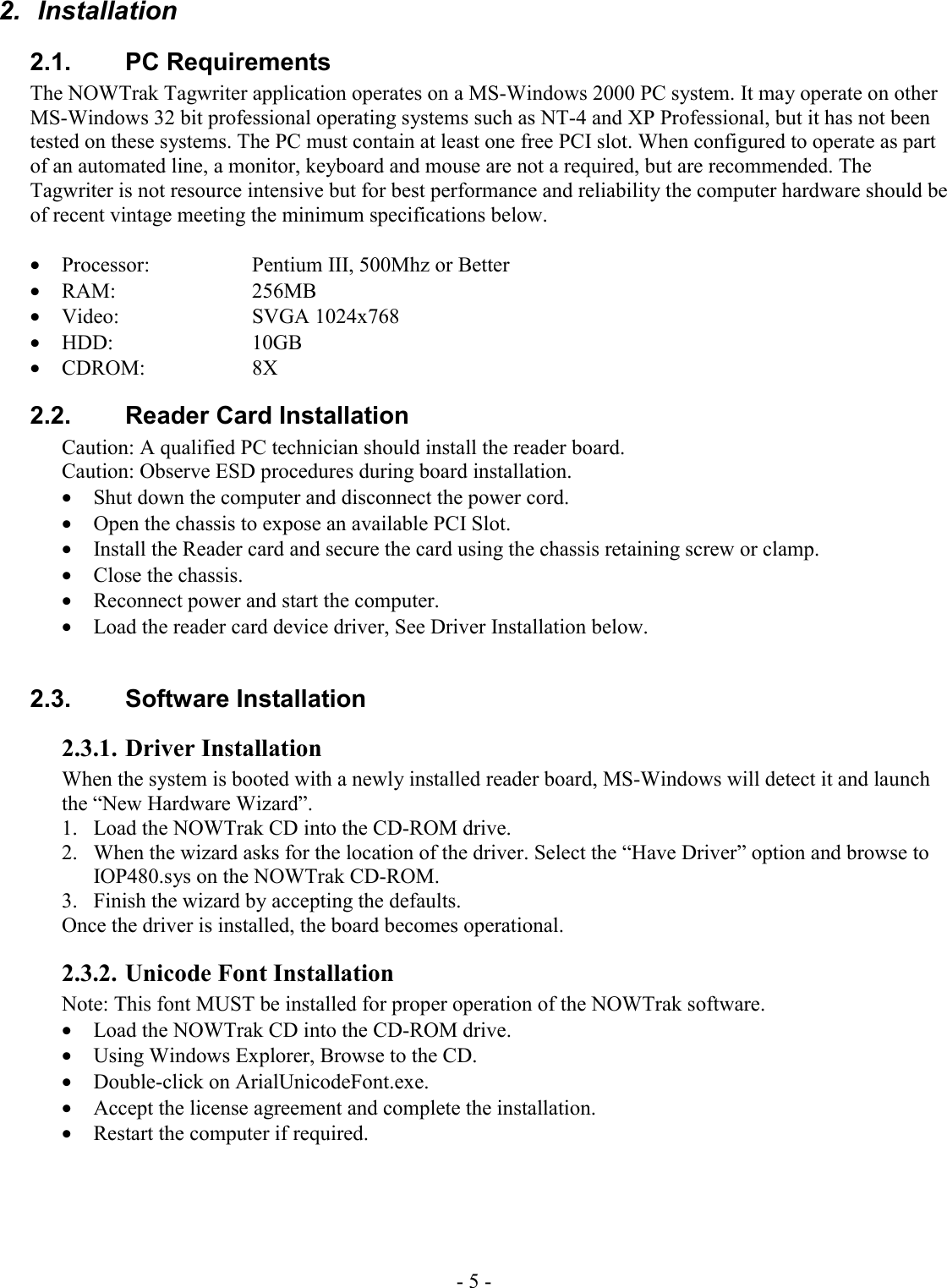 - 5 - 2.  Installation 2.1. PC Requirements The NOWTrak Tagwriter application operates on a MS-Windows 2000 PC system. It may operate on other MS-Windows 32 bit professional operating systems such as NT-4 and XP Professional, but it has not been tested on these systems. The PC must contain at least one free PCI slot. When configured to operate as part of an automated line, a monitor, keyboard and mouse are not a required, but are recommended. The Tagwriter is not resource intensive but for best performance and reliability the computer hardware should be of recent vintage meeting the minimum specifications below.  • Processor:     Pentium III, 500Mhz or Better • RAM:    256MB • Video:   SVGA 1024x768 • HDD:    10GB • CDROM:   8X 2.2.  Reader Card Installation Caution: A qualified PC technician should install the reader board. Caution: Observe ESD procedures during board installation.  • Shut down the computer and disconnect the power cord. • Open the chassis to expose an available PCI Slot. • Install the Reader card and secure the card using the chassis retaining screw or clamp. • Close the chassis. • Reconnect power and start the computer. • Load the reader card device driver, See Driver Installation below.  2.3. Software Installation 2.3.1. Driver Installation When the system is booted with a newly installed reader board, MS-Windows will detect it and launch the “New Hardware Wizard”.  1.  Load the NOWTrak CD into the CD-ROM drive. 2.  When the wizard asks for the location of the driver. Select the “Have Driver” option and browse to IOP480.sys on the NOWTrak CD-ROM.  3.  Finish the wizard by accepting the defaults.  Once the driver is installed, the board becomes operational.  2.3.2. Unicode Font Installation Note: This font MUST be installed for proper operation of the NOWTrak software. • Load the NOWTrak CD into the CD-ROM drive. • Using Windows Explorer, Browse to the CD. • Double-click on ArialUnicodeFont.exe. • Accept the license agreement and complete the installation. • Restart the computer if required. 