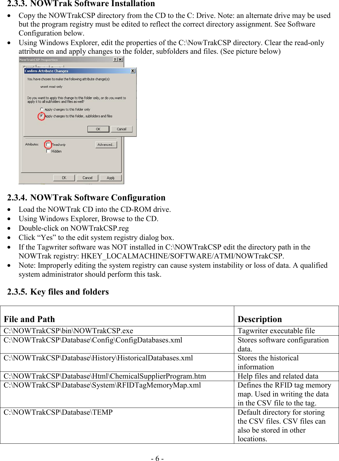 - 6 -  2.3.3. NOWTrak Software Installation • Copy the NOWTrakCSP directory from the CD to the C: Drive. Note: an alternate drive may be used but the program registry must be edited to reflect the correct directory assignment. See Software Configuration below. • Using Windows Explorer, edit the properties of the C:\NowTrakCSP directory. Clear the read-only attribute on and apply changes to the folder, subfolders and files. (See picture below)   2.3.4. NOWTrak Software Configuration • Load the NOWTrak CD into the CD-ROM drive. • Using Windows Explorer, Browse to the CD. • Double-click on NOWTrakCSP.reg • Click “Yes” to the edit system registry dialog box. • If the Tagwriter software was NOT installed in C:\NOWTrakCSP edit the directory path in the NOWTrak registry: HKEY_LOCALMACHINE/SOFTWARE/ATMI/NOWTrakCSP. • Note: Improperly editing the system registry can cause system instability or loss of data. A qualified system administrator should perform this task.  2.3.5. Key files and folders File and Path  Description C:\NOWTrakCSP\bin\NOWTrakCSP.exe Tagwriter executable file C:\NOWTrakCSP\Database\Config\ConfigDatabases.xml Stores software configuration data.  C:\NOWTrakCSP\Database\History\HistoricalDatabases.xml  Stores the historical information C:\NOWTrakCSP\Database\Html\ChemicalSupplierProgram.htm   Help files and related data C:\NOWTrakCSP\Database\System\RFIDTagMemoryMap.xml  Defines the RFID tag memory map. Used in writing the data in the CSV file to the tag. C:\NOWTrakCSP\Database\TEMP   Default directory for storing the CSV files. CSV files can also be stored in other locations. 