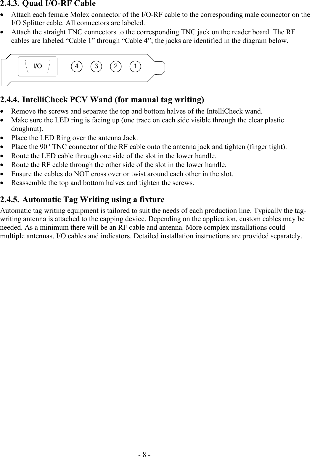 - 8 - 2.4.3. Quad I/O-RF Cable • Attach each female Molex connector of the I/O-RF cable to the corresponding male connector on the I/O Splitter cable. All connectors are labeled. • Attach the straight TNC connectors to the corresponding TNC jack on the reader board. The RF cables are labeled “Cable 1” through “Cable 4”; the jacks are identified in the diagram below.  3 2 14I/O 2.4.4. IntelliCheck PCV Wand (for manual tag writing) • Remove the screws and separate the top and bottom halves of the IntelliCheck wand. • Make sure the LED ring is facing up (one trace on each side visible through the clear plastic doughnut). • Place the LED Ring over the antenna Jack. • Place the 90° TNC connector of the RF cable onto the antenna jack and tighten (finger tight). • Route the LED cable through one side of the slot in the lower handle. • Route the RF cable through the other side of the slot in the lower handle.  • Ensure the cables do NOT cross over or twist around each other in the slot. • Reassemble the top and bottom halves and tighten the screws. 2.4.5. Automatic Tag Writing using a fixture  Automatic tag writing equipment is tailored to suit the needs of each production line. Typically the tag-writing antenna is attached to the capping device. Depending on the application, custom cables may be needed. As a minimum there will be an RF cable and antenna. More complex installations could multiple antennas, I/O cables and indicators. Detailed installation instructions are provided separately. 