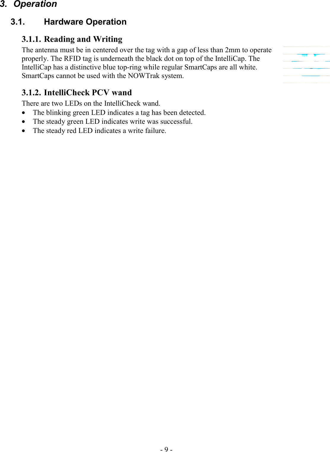 - 9 -  3.  Operation 3.1. Hardware Operation 3.1.1. Reading and Writing The antenna must be in centered over the tag with a gap of less than 2mm to operate properly. The RFID tag is underneath the black dot on top of the IntelliCap. The IntelliCap has a distinctive blue top-ring while regular SmartCaps are all white. SmartCaps cannot be used with the NOWTrak system.  3.1.2. IntelliCheck PCV wand There are two LEDs on the IntelliCheck wand.  • The blinking green LED indicates a tag has been detected. • The steady green LED indicates write was successful.  • The steady red LED indicates a write failure. 