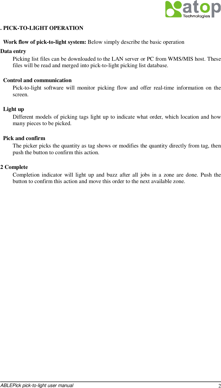  ABLEPick pick-to-light user manual 2 . PICK-TO-LIGHT OPERATION  Work flow of pick-to-light system: Below simply describe the basic operation  Data entry Picking list files can be downloaded to the LAN server or PC from WMS/MIS host. These files will be read and merged into pick-to-light picking list database.   Control and communication Pick-to-light software will monitor picking flow and offer real-time information on the screen.   Light up Different models of picking tags light up to indicate what order, which location and how many pieces to be picked.   Pick and confirm The picker picks the quantity as tag shows or modifies the quantity directly from tag, then push the button to confirm this action.  2 Complete Completion indicator will light up and buzz after all jobs in a zone are done. Push the button to confirm this action and move this order to the next available zone.                              