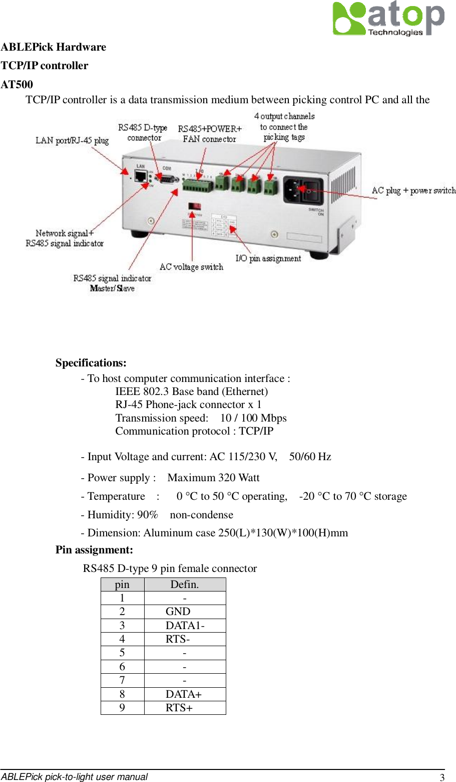  ABLEPick pick-to-light user manual 3 ABLEPick Hardware TCP/IP controller  AT500 TCP/IP controller is a data transmission medium between picking control PC and all the picking devices. Which is Ethernet architecture product, following up the standard TCP/IP communication protocol to communicate with the host PC. Each controller has 4 output channels to connect to the picking devices, each channel can connect to maximum 30 devices. So one TCP/IP controller can connect to maximum 120 pcs of picking devices.           Specifications:   - To host computer communication interface :                      IEEE 802.3 Base band (Ethernet)                     RJ-45 Phone-jack connector x 1                     Transmission speed:  10 / 100 Mbps                     Communication protocol : TCP/IP   - Input Voltage and current: AC 115/230 V,  50/60 Hz   - Power supply :  Maximum 320 Watt   - Temperature  :   0 °C to 50 °C operating,  -20 °C to 70 °C storage   - Humidity: 90%  non-condense   - Dimension: Aluminum case 250(L)*130(W)*100(H)mm Pin assignment: RS485 D-type 9 pin female connector pin  Defin. 1  - 2  GND 3  DATA1- 4  RTS- 5  - 6  - 7  - 8  DATA+ 9  RTS+   