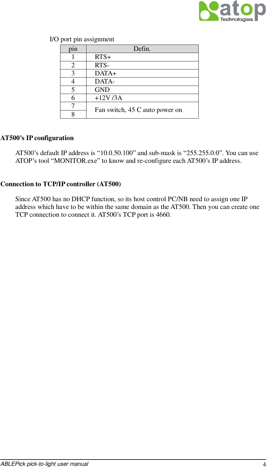  ABLEPick pick-to-light user manual 4  I/O port pin assignment pin  Defin. 1  RTS+ 2  RTS- 3  DATA+ 4  DATA- 5  GND 6  +12V /3A 7 8  Fan switch, 45 C auto power on  AT500’s IP configuration AT500’s default IP address is “10.0.50.100” and sub-mask is “255.255.0.0”. You can use ATOP’s tool “MONITOR.exe” to know and re-configure each AT500’s IP address.   Connection to TCP/IP controller (AT500) Since AT500 has no DHCP function, so its host control PC/NB need to assign one IP address which have to be within the same domain as the AT500. Then you can create one TCP connection to connect it. AT500’s TCP port is 4660.                       