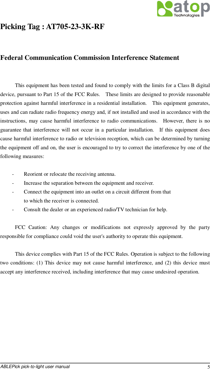  ABLEPick pick-to-light user manual 5 Picking Tag : AT705-23-3K-RF                    Federal Communication Commission Interference Statement  This equipment has been tested and found to comply with the limits for a Class B digital device, pursuant to Part 15 of the FCC Rules.  These limits are designed to provide reasonable protection against harmful interference in a residential installation.  This equipment generates, uses and can radiate radio frequency energy and, if not installed and used in accordance with the instructions, may cause harmful interference to radio communications.  However, there is no guarantee that interference will not occur in a particular installation.  If this equipment does cause harmful interference to radio or television reception, which can be determined by turning the equipment off and on, the user is encouraged to try to correct the interference by one of the following measures:  -  Reorient or relocate the receiving antenna. -  Increase the separation between the equipment and receiver. -  Connect the equipment into an outlet on a circuit different from that to which the receiver is connected. -  Consult the dealer or an experienced radio/TV technician for help.  FCC Caution: Any changes or modifications not expressly approved by the party responsible for compliance could void the user&apos;s authority to operate this equipment.  This device complies with Part 15 of the FCC Rules. Operation is subject to the following two conditions: (1) This device may not cause harmful interference, and (2) this device must accept any interference received, including interference that may cause undesired operation.   