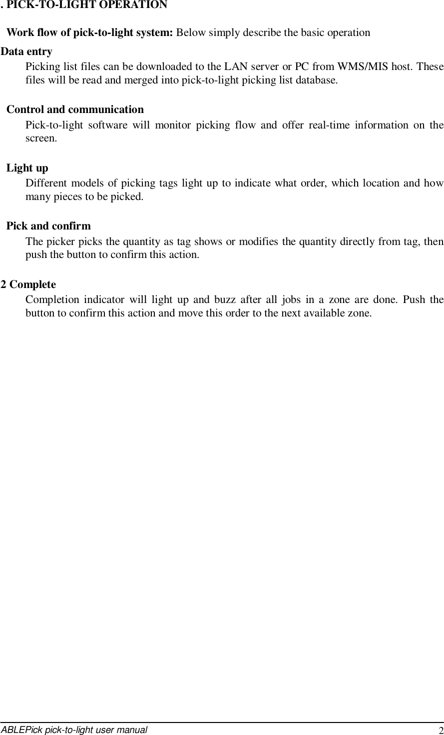  ABLEPick pick-to-light user manual 2 . PICK-TO-LIGHT OPERATION  Work flow of pick-to-light system: Below simply describe the basic operation  Data entry Picking list files can be downloaded to the LAN server or PC from WMS/MIS host. These files will be read and merged into pick-to-light picking list database.   Control and communication Pick-to-light software will monitor picking flow and offer real-time information on the screen.   Light up Different models of picking tags light up to indicate what order, which location and how many pieces to be picked.   Pick and confirm The picker picks the quantity as tag shows or modifies the quantity directly from tag, then push the button to confirm this action.  2 Complete Completion indicator will light up and buzz after all jobs in a zone are done. Push the button to confirm this action and move this order to the next available zone.                              