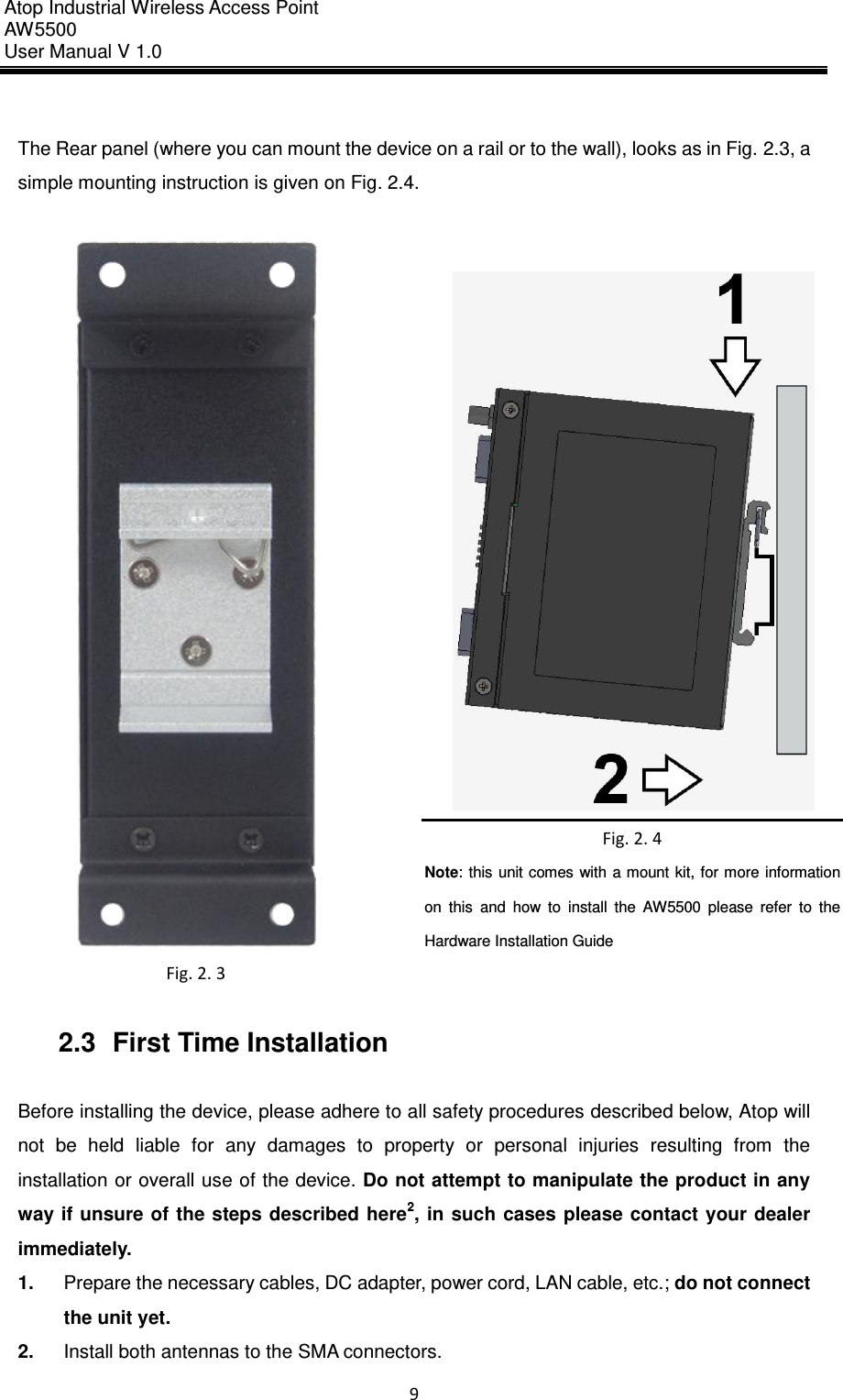 Atop Industrial Wireless Access Point AW 5500 User Manual V 1.0                      9   The Rear panel (where you can mount the device on a rail or to the wall), looks as in Fig. 2.3, a simple mounting instruction is given on Fig. 2.4.     Fig. 2. 3  Fig. 2. 4 Note: this unit comes with a mount kit, for more information on  this  and  how  to  install  the  AW5500  please  refer  to  the Hardware Installation Guide  2.3  First Time Installation  Before installing the device, please adhere to all safety procedures described below, Atop will not  be  held  liable  for  any  damages  to  property  or  personal  injuries  resulting  from  the installation or overall use of the device. Do not attempt to manipulate the product in any way if unsure of  the  steps described  here2,  in  such cases  please contact  your  dealer immediately.   1. Prepare the necessary cables, DC adapter, power cord, LAN cable, etc.; do not connect the unit yet. 2. Install both antennas to the SMA connectors. 