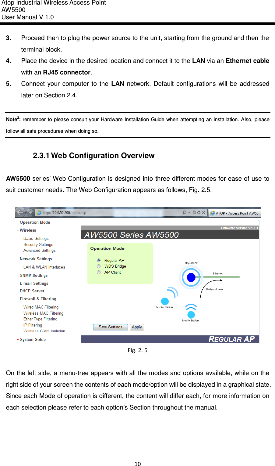 Atop Industrial Wireless Access Point AW 5500 User Manual V 1.0                      10  3. Proceed then to plug the power source to the unit, starting from the ground and then the terminal block. 4. Place the device in the desired location and connect it to the LAN via an Ethernet cable with an RJ45 connector. 5. Connect  your  computer  to  the  LAN  network.  Default  configurations  will  be  addressed later on Section 2.4.  Note2: remember to please consult your Hardware Installation Guide when attempting an installation. Also,  please follow all safe procedures when doing so.  2.3.1 Web Configuration Overview  AW5500 series’ Web Configuration is designed into  three different modes for ease of use to suit customer needs. The Web Configuration appears as follows, Fig. 2.5.   Fig. 2. 5  On the left side, a menu-tree appears with all the modes and options available, while on the right side of your screen the contents of each mode/option will be displayed in a graphical state. Since each Mode of operation is different, the content will differ each, for more information on each selection please refer to each option’s Section throughout the manual.  