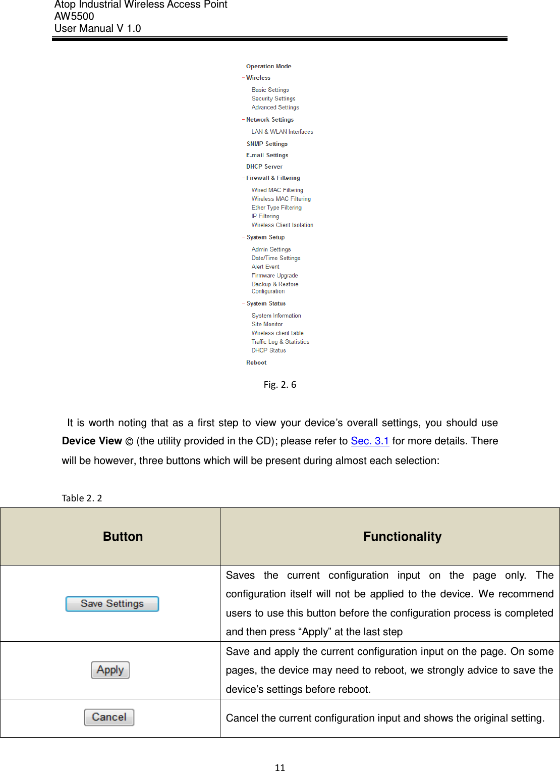 Atop Industrial Wireless Access Point AW 5500 User Manual V 1.0                      11   Fig. 2. 6  It is worth  noting that  as a first step to  view your device’s overall settings,  you should use Device View © (the utility provided in the CD); please refer to Sec. 3.1 for more details. There will be however, three buttons which will be present during almost each selection:  Table 2. 2 Button Functionality  Saves  the  current  configuration  input  on  the  page  only.  The configuration  itself  will  not  be  applied  to  the  device.  We  recommend users to use this button before the configuration process is completed and then press “Apply” at the last step  Save and apply the current configuration input on the page. On some pages, the device may need to reboot, we strongly advice to save the device’s settings before reboot.  Cancel the current configuration input and shows the original setting.  