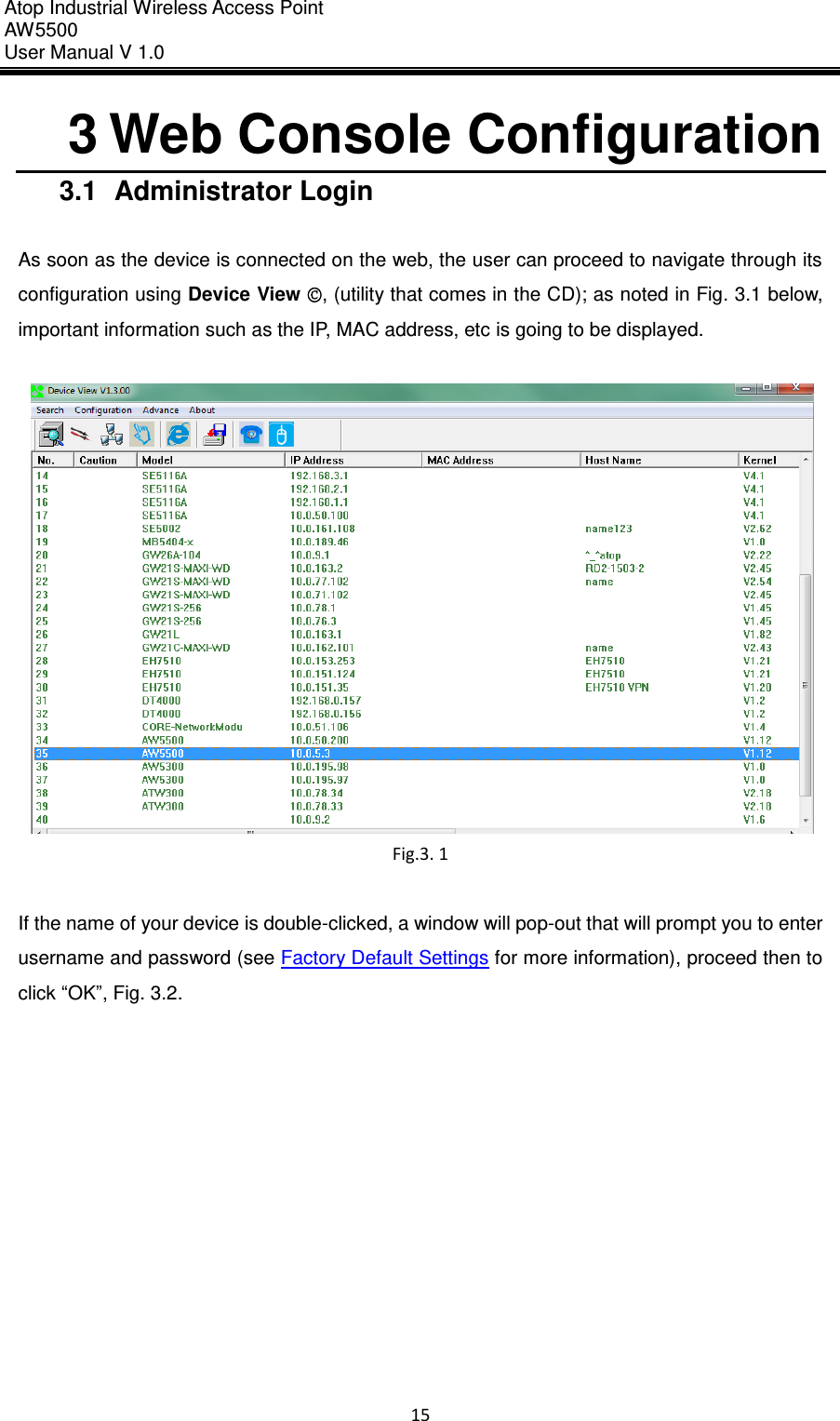 Atop Industrial Wireless Access Point AW 5500 User Manual V 1.0                      15  3 Web Console Configuration 3.1  Administrator Login  As soon as the device is connected on the web, the user can proceed to navigate through its configuration using Device View ©, (utility that comes in the CD); as noted in Fig. 3.1 below, important information such as the IP, MAC address, etc is going to be displayed.   Fig.3. 1  If the name of your device is double-clicked, a window will pop-out that will prompt you to enter username and password (see Factory Default Settings for more information), proceed then to click “OK”, Fig. 3.2.  