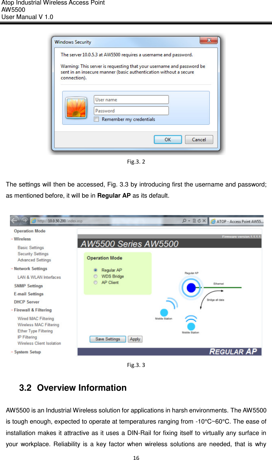 Atop Industrial Wireless Access Point AW 5500 User Manual V 1.0                      16   Fig.3. 2  The settings will then be accessed, Fig. 3.3 by introducing first the username and password; as mentioned before, it will be in Regular AP as its default.   Fig.3. 3  3.2  Overview Information  AW5500 is an Industrial Wireless solution for applications in harsh environments. The AW5500 is tough enough, expected to operate at temperatures ranging from -10°C~60°C. The ease of installation makes it attractive as it uses a DIN-Rail for fixing itself to virtually any surface in your  workplace.  Reliability  is  a  key  factor  when  wireless  solutions  are  needed,  that  is  why 