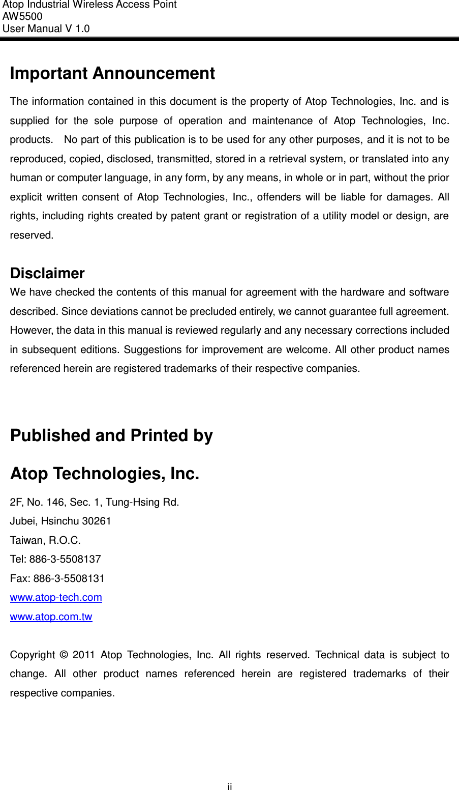 Atop Industrial Wireless Access Point AW 5500 User Manual V 1.0                      ii Important Announcement The information contained in this document is the property of Atop Technologies, Inc. and is supplied  for  the  sole  purpose  of  operation  and  maintenance  of  Atop  Technologies,  Inc. products.  No part of this publication is to be used for any other purposes, and it is not to be reproduced, copied, disclosed, transmitted, stored in a retrieval system, or translated into any human or computer language, in any form, by any means, in whole or in part, without the prior explicit  written  consent  of  Atop  Technologies,  Inc.,  offenders  will  be  liable  for  damages.  All rights, including rights created by patent grant or registration of a utility model or design, are reserved.  Disclaimer We have checked the contents of this manual for agreement with the hardware and software described. Since deviations cannot be precluded entirely, we cannot guarantee full agreement. However, the data in this manual is reviewed regularly and any necessary corrections included in subsequent editions. Suggestions for improvement are welcome. All other product names referenced herein are registered trademarks of their respective companies.   Published and Printed by Atop Technologies, Inc. 2F, No. 146, Sec. 1, Tung-Hsing Rd. Jubei, Hsinchu 30261 Taiwan, R.O.C. Tel: 886-3-5508137   Fax: 886-3-5508131 www.atop-tech.com www.atop.com.tw  Copyright  ©  2011  Atop  Technologies,  Inc.  All  rights  reserved.  Technical  data  is  subject  to change.  All  other  product  names  referenced  herein  are  registered  trademarks  of  their respective companies.      