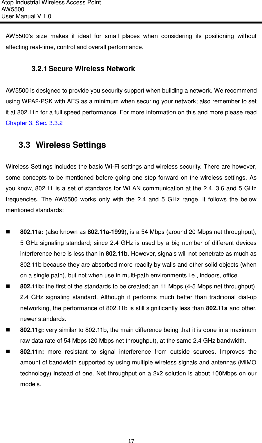 Atop Industrial Wireless Access Point AW 5500 User Manual V 1.0                      17  AW5500’s  size  makes  it  ideal  for  small  places  when  considering  its  positioning  without affecting real-time, control and overall performance.  3.2.1 Secure Wireless Network  AW5500 is designed to provide you security support when building a network. We recommend using WPA2-PSK with AES as a minimum when securing your network; also remember to set it at 802.11n for a full speed performance. For more information on this and more please read Chapter 3, Sec. 3.3.2  3.3  Wireless Settings  Wireless Settings includes the basic Wi-Fi settings and wireless security. There are however, some concepts to be mentioned  before going one step forward  on the  wireless  settings.  As you know, 802.11 is a set of standards for WLAN communication at the 2.4, 3.6 and 5 GHz frequencies.  The  AW5500  works  only  with  the  2.4  and  5  GHz  range,  it  follows  the  below mentioned standards:   802.11a: (also known as 802.11a-1999), is a 54 Mbps (around 20 Mbps net throughput), 5 GHz signaling  standard; since 2.4 GHz is used by a big number of different devices interference here is less than in 802.11b. However, signals will not penetrate as much as 802.11b because they are absorbed more readily by walls and other solid objects (when on a single path), but not when use in multi-path environments i.e., indoors, office.  802.11b: the first of the standards to be created; an 11 Mbps (4-5 Mbps net throughput), 2.4  GHz  signaling  standard.  Although  it  performs  much  better  than  traditional  dial-up networking, the performance of 802.11b is still significantly less than 802.11a and other, newer standards.    802.11g: very similar to 802.11b, the main difference being that it is done in a maximum raw data rate of 54 Mbps (20 Mbps net throughput), at the same 2.4 GHz bandwidth.  802.11n:  more  resistant  to  signal  interference  from  outside  sources.  Improves  the amount of bandwidth supported by using multiple wireless signals and antennas (MIMO technology) instead of one. Net throughput on a 2x2 solution is about 100Mbps on our models.     