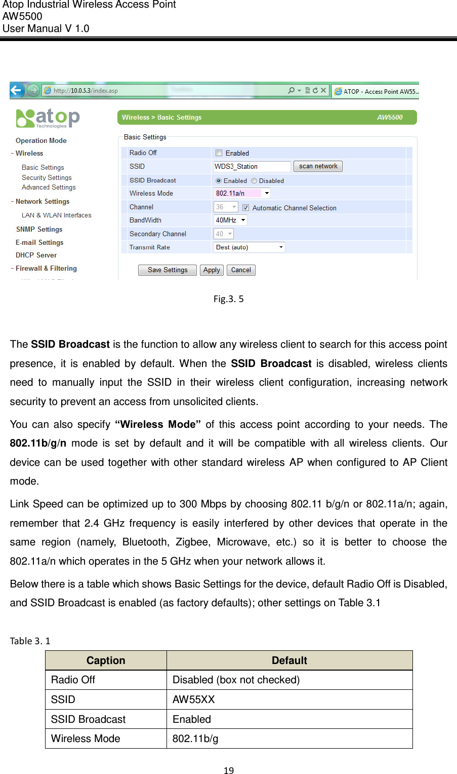 Atop Industrial Wireless Access Point AW 5500 User Manual V 1.0                      19    Fig.3. 5  The SSID Broadcast is the function to allow any wireless client to search for this access point presence,  it  is  enabled  by  default.  When  the  SSID  Broadcast  is  disabled,  wireless  clients need  to  manually  input  the  SSID  in  their  wireless  client  configuration,  increasing  network security to prevent an access from unsolicited clients.   You  can  also  specify  “Wireless  Mode”  of  this  access  point  according  to  your  needs.  The 802.11b/g/n  mode  is  set  by  default  and  it  will  be  compatible  with  all  wireless  clients.  Our device can  be used together  with other standard wireless  AP  when configured to  AP Client mode. Link Speed can be optimized up to 300 Mbps by choosing 802.11 b/g/n or 802.11a/n; again, remember  that  2.4  GHz  frequency  is  easily  interfered  by  other  devices  that  operate  in  the same  region  (namely,  Bluetooth,  Zigbee,  Microwave,  etc.)  so  it  is  better  to  choose  the 802.11a/n which operates in the 5 GHz when your network allows it. Below there is a table which shows Basic Settings for the device, default Radio Off is Disabled, and SSID Broadcast is enabled (as factory defaults); other settings on Table 3.1  Table 3. 1 Caption Default Radio Off Disabled (box not checked) SSID AW55XX SSID Broadcast Enabled Wireless Mode 802.11b/g 