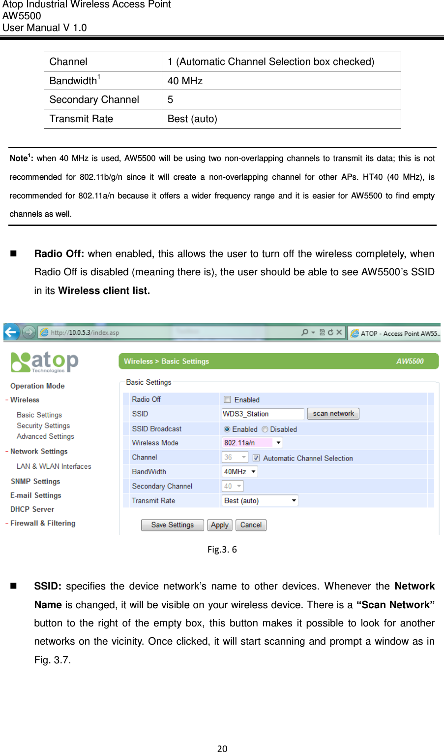 Atop Industrial Wireless Access Point AW 5500 User Manual V 1.0                      20  Channel 1 (Automatic Channel Selection box checked) Bandwidth1 40 MHz Secondary Channel 5 Transmit Rate Best (auto)  Note1: when 40  MHz  is  used, AW5500 will  be using two  non-overlapping channels  to transmit its data;  this is  not recommended  for  802.11b/g/n  since  it  will  create  a  non-overlapping  channel  for  other  APs.  HT40  (40  MHz),  is recommended  for  802.11a/n  because  it  offers  a  wider  frequency  range  and  it  is  easier  for  AW5500  to  find  empty channels as well.   Radio Off: when enabled, this allows the user to turn off the wireless completely, when Radio Off is disabled (meaning there is), the user should be able to see AW5500’s SSID in its Wireless client list.   Fig.3. 6     SSID:  specifies  the  device  network’s  name  to  other  devices.  Whenever  the  Network Name is changed, it will be visible on your wireless device. There is a “Scan Network” button  to  the  right  of  the  empty  box,  this  button  makes  it  possible  to  look  for  another networks on the vicinity. Once clicked, it will start scanning and prompt a window as in Fig. 3.7.  