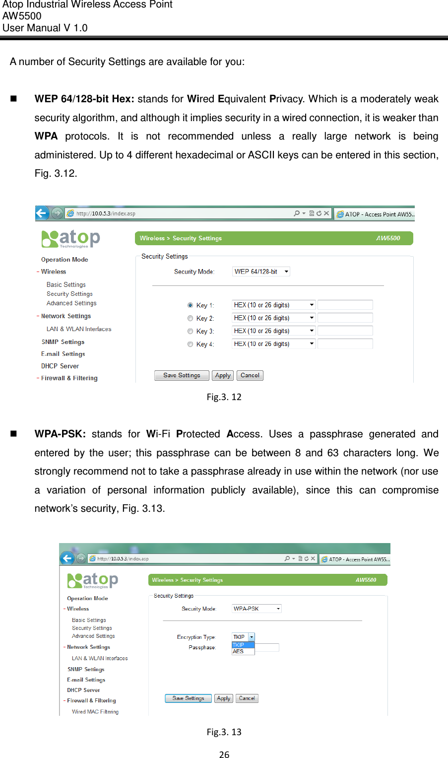 Atop Industrial Wireless Access Point AW 5500 User Manual V 1.0                      26  A number of Security Settings are available for you:     WEP 64/128-bit Hex: stands for Wired Equivalent Privacy. Which is a moderately weak security algorithm, and although it implies security in a wired connection, it is weaker than WPA  protocols.  It  is  not  recommended  unless  a  really  large  network  is  being administered. Up to 4 different hexadecimal or ASCII keys can be entered in this section, Fig. 3.12.     Fig.3. 12   WPA-PSK:  stands  for  Wi-Fi  Protected  Access.  Uses  a  passphrase  generated  and entered  by  the  user;  this  passphrase  can  be  between  8  and  63  characters  long.  We strongly recommend not to take a passphrase already in use within the network (nor use a  variation  of  personal  information  publicly  available),  since  this  can  compromise network’s security, Fig. 3.13.     Fig.3. 13 