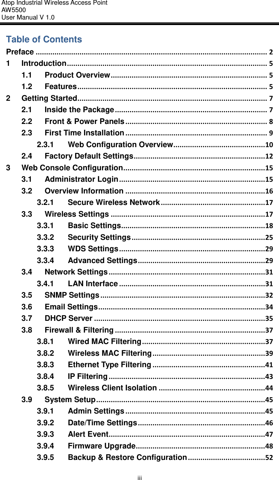 Atop Industrial Wireless Access Point AW 5500 User Manual V 1.0                      iii Table of Contents Preface ............................................................................................................... 2 1 Introduction ................................................................................................ 5 1.1 Product Overview ........................................................................... 5 1.2 Features ........................................................................................... 5 2 Getting Started ........................................................................................... 7 2.1 Inside the Package ......................................................................... 7 2.2 Front &amp; Power Panels .................................................................... 8 2.3 First Time Installation .................................................................... 9 2.3.1 Web Configuration Overview ............................................ 10 2.4 Factory Default Settings ............................................................... 12 3 Web Console Configuration .................................................................... 15 3.1 Administrator Login ...................................................................... 15 3.2 Overview Information ................................................................... 16 3.2.1 Secure Wireless Network .................................................. 17 3.3 Wireless Settings .......................................................................... 17 3.3.1 Basic Settings ..................................................................... 18 3.3.2 Security Settings ................................................................ 25 3.3.3 WDS Settings ...................................................................... 29 3.3.4 Advanced Settings ............................................................. 29 3.4 Network Settings ........................................................................... 31 3.4.1 LAN Interface ...................................................................... 31 3.5 SNMP Settings ............................................................................... 32 3.6 Email Settings ................................................................................ 34 3.7 DHCP Server .................................................................................. 35 3.8 Firewall &amp; Filtering ........................................................................ 37 3.8.1 Wired MAC Filtering ........................................................... 37 3.8.2 Wireless MAC Filtering ...................................................... 39 3.8.3 Ethernet Type Filtering ...................................................... 41 3.8.4 IP Filtering ........................................................................... 43 3.8.5 Wireless Client Isolation ................................................... 44 3.9 System Setup ................................................................................. 45 3.9.1 Admin Settings ................................................................... 45 3.9.2 Date/Time Settings ............................................................. 46 3.9.3 Alert Event ........................................................................... 47 3.9.4 Firmware Upgrade .............................................................. 48 3.9.5 Backup &amp; Restore Configuration ..................................... 52 
