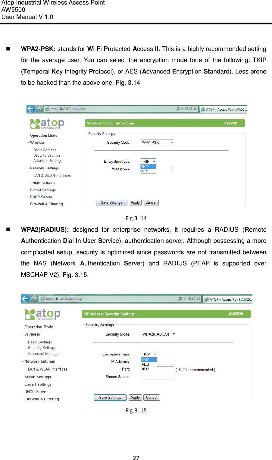 Atop Industrial Wireless Access Point AW 5500 User Manual V 1.0                      27    WPA2-PSK: stands for Wi-Fi Protected Access II. This is a highly recommended setting for  the  average  user.  You  can  select  the  encryption  mode  tone  of  the  following:  TKIP (Temporal Key Integrity Protocol), or AES (Advanced Encryption Standard). Less prone to be hacked than the above one, Fig. 3.14   Fig.3. 14  WPA2(RADIUS):  designed  for  enterprise  networks,  it  requires  a  RADIUS  (Remote Authentication Dial In User Service), authentication server. Although possessing a more complicated  setup,  security  is  optimized  since  passwords  are  not  transmitted  between the  NAS  (Network  Authentication  Server)  and  RADIUS  (PEAP  is  supported  over MSCHAP V2), Fig. 3.15.   Fig.3. 15     